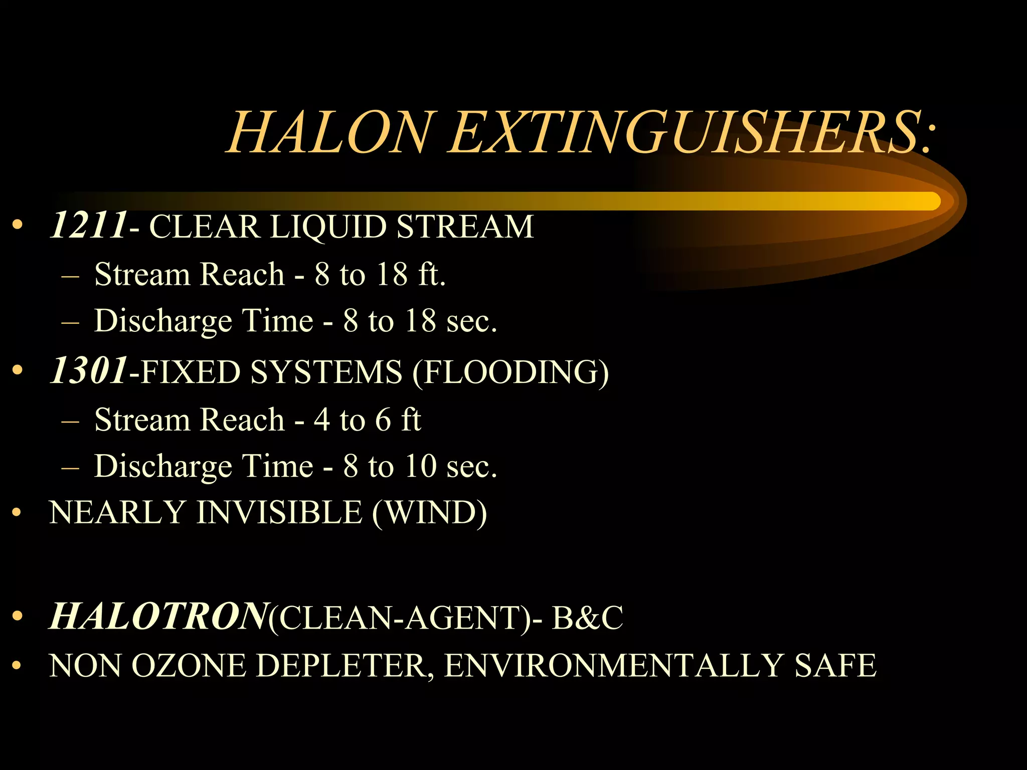 HALON EXTINGUISHERS: 1211 - CLEAR LIQUID STREAM Stream Reach - 8 to 18 ft. Discharge Time - 8 to 18 sec. 1301 -FIXED SYSTEMS (FLOODING) Stream Reach - 4 to 6 ft Discharge Time - 8 to 10 sec. NEARLY INVISIBLE (WIND) HALOTRON (CLEAN-AGENT)- B&C  NON OZONE DEPLETER, ENVIRONMENTALLY SAFE 