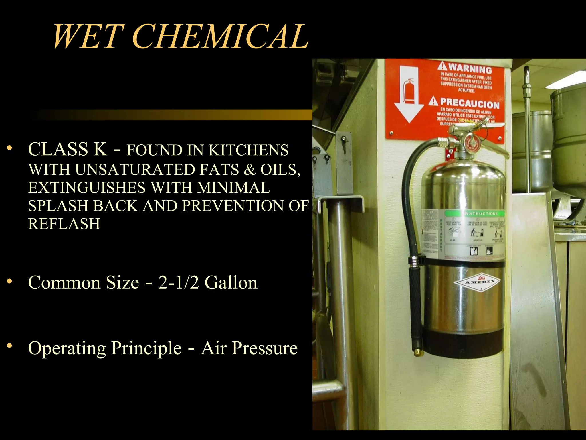 WET CHEMICAL CLASS K  -  FOUND IN KITCHENS WITH UNSATURATED FATS & OILS, EXTINGUISHES WITH MINIMAL SPLASH BACK AND PREVENTION OF REFLASH Common Size  -  2-1/2 Gallon Operating Principle  -  Air Pressure   
