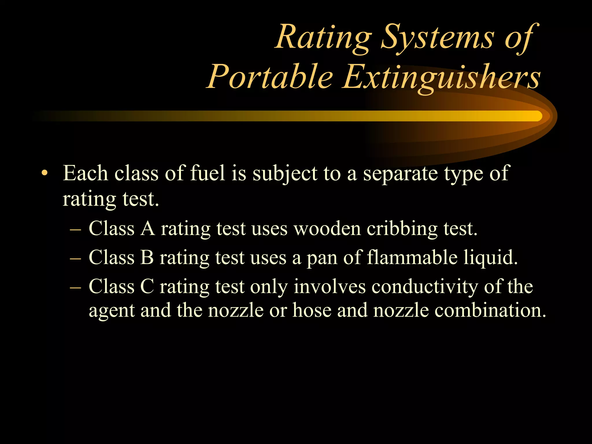 Rating Systems of  Portable Extinguishers Each class of fuel is subject to a separate type of rating test. Class A rating test uses wooden cribbing test. Class B rating test uses a pan of flammable liquid. Class C rating test only involves conductivity of the agent and the nozzle or hose and nozzle combination. 
