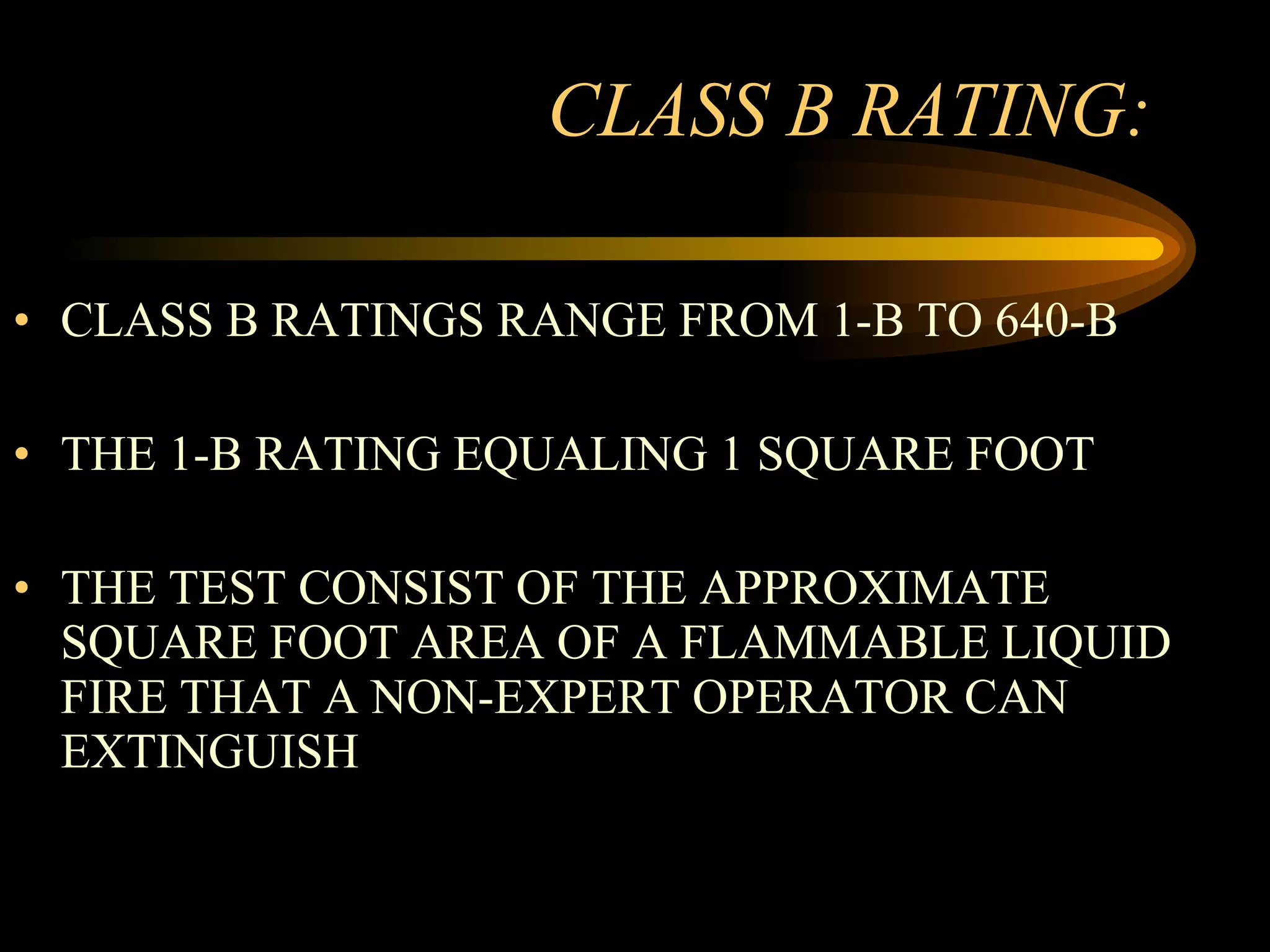 CLASS B RATING: CLASS B RATINGS RANGE FROM 1-B TO 640-B THE 1-B RATING EQUALING 1 SQUARE FOOT THE TEST CONSIST OF THE APPROXIMATE SQUARE FOOT AREA OF A FLAMMABLE LIQUID FIRE THAT A NON-EXPERT OPERATOR CAN EXTINGUISH 