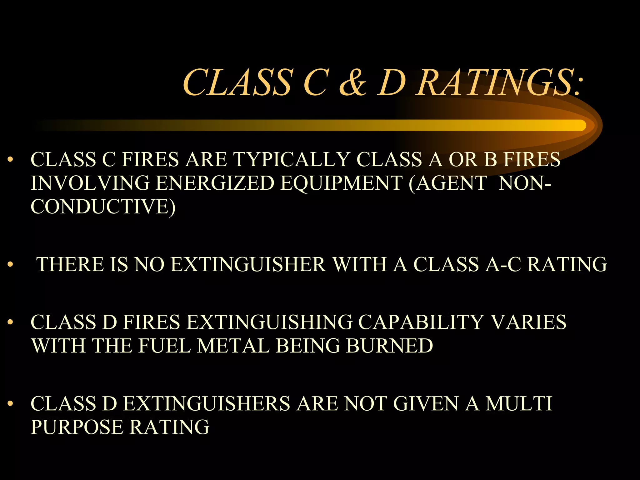 CLASS C & D RATINGS: CLASS C FIRES ARE TYPICALLY CLASS A OR B FIRES INVOLVING ENERGIZED EQUIPMENT (AGENT  NON-CONDUCTIVE) THERE IS NO EXTINGUISHER WITH A CLASS A-C RATING CLASS D FIRES EXTINGUISHING CAPABILITY VARIES WITH THE FUEL METAL BEING BURNED CLASS D EXTINGUISHERS ARE NOT GIVEN A MULTI PURPOSE RATING 