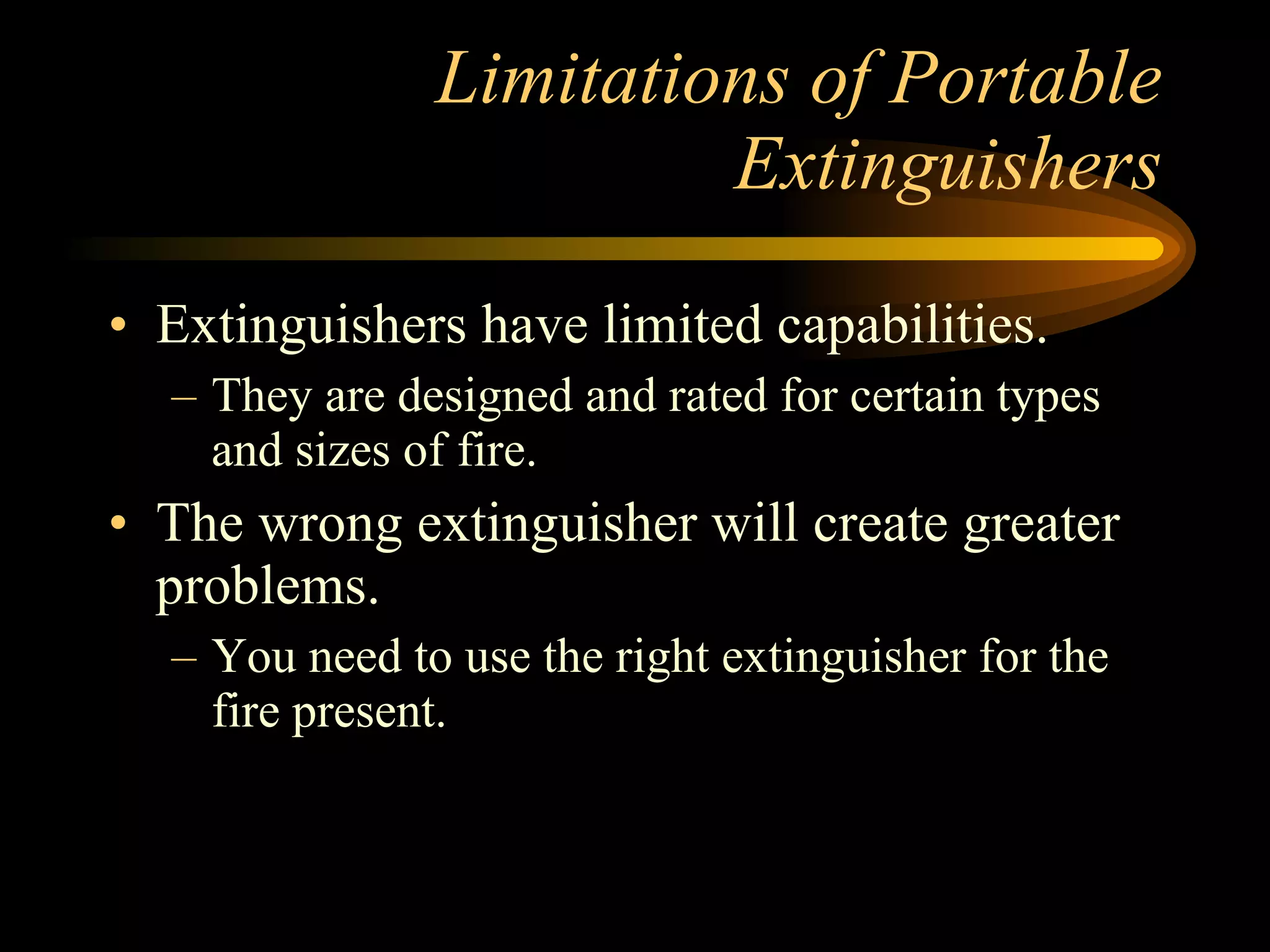 Limitations of Portable Extinguishers Extinguishers have limited capabilities. They are designed and rated for certain types and sizes of fire. The wrong extinguisher will create greater problems. You need to use the right extinguisher for the fire present. 