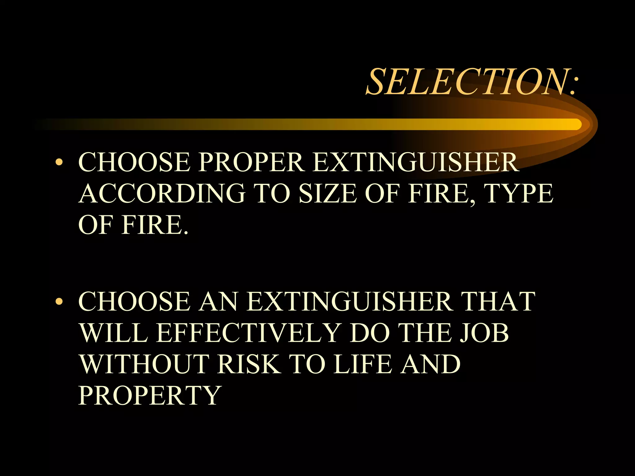 SELECTION: CHOOSE PROPER EXTINGUISHER ACCORDING TO SIZE OF FIRE, TYPE OF FIRE. CHOOSE AN EXTINGUISHER THAT WILL EFFECTIVELY DO THE JOB WITHOUT RISK TO LIFE AND PROPERTY 