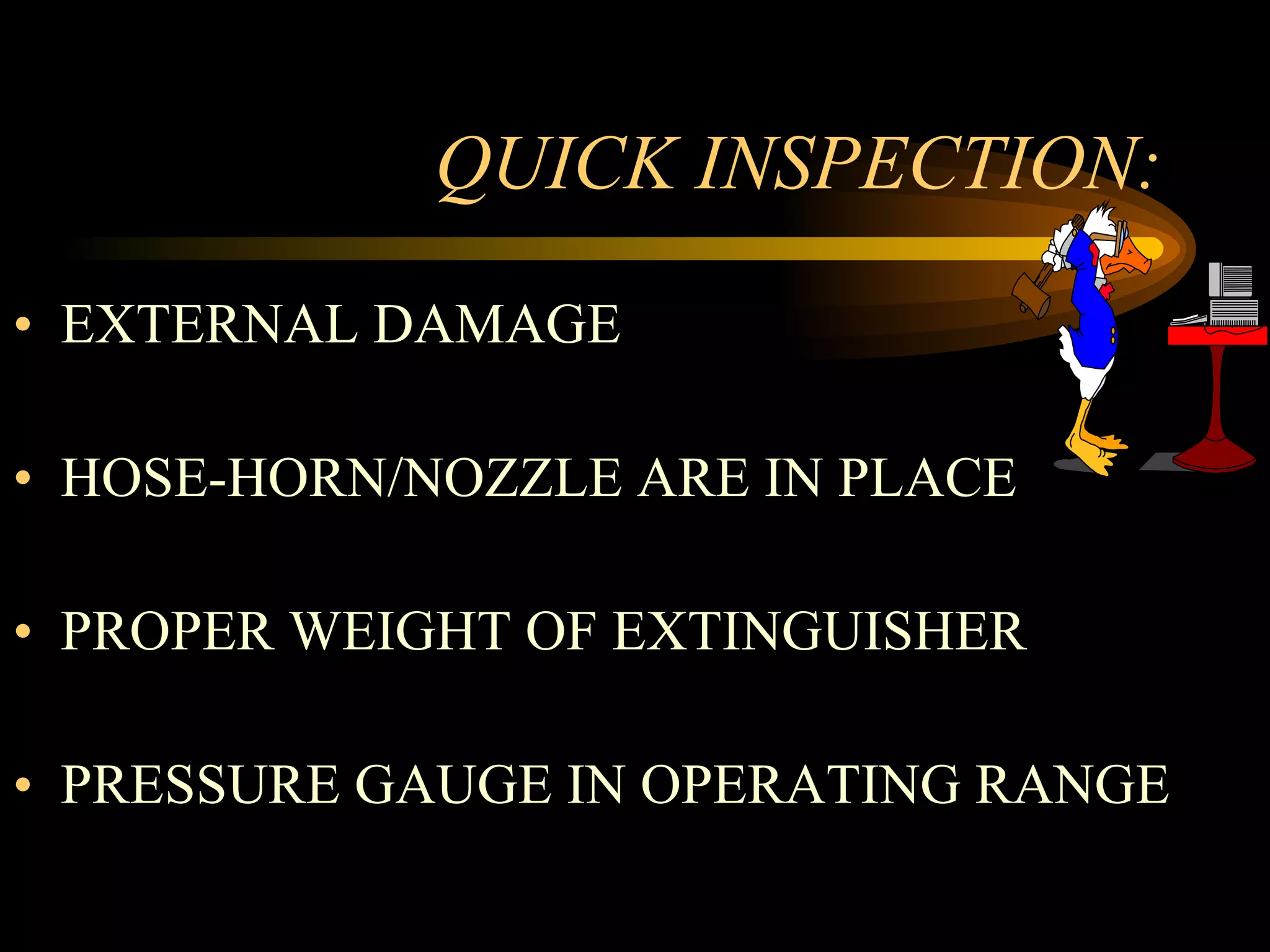 QUICK INSPECTION: EXTERNAL DAMAGE HOSE-HORN/NOZZLE ARE IN PLACE PROPER WEIGHT OF EXTINGUISHER PRESSURE GAUGE IN OPERATING RANGE 