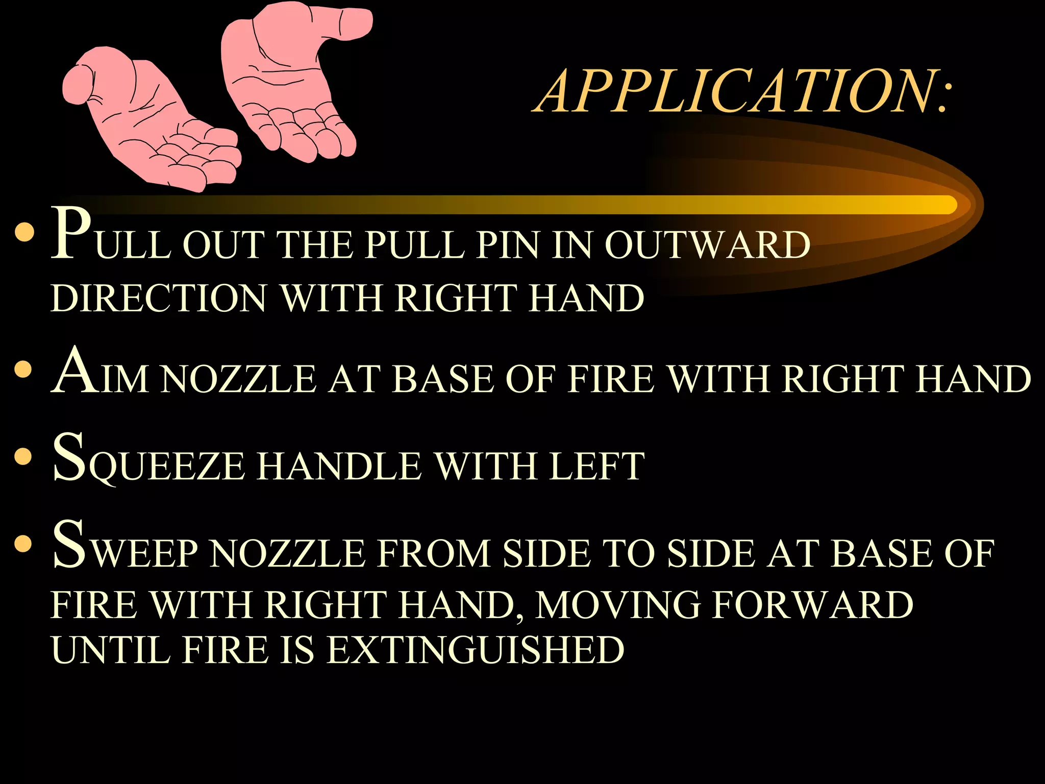 APPLICATION: P ULL OUT THE PULL PIN IN OUTWARD DIRECTION WITH RIGHT HAND A IM NOZZLE AT BASE OF FIRE WITH RIGHT HAND S QUEEZE HANDLE WITH LEFT S WEEP NOZZLE FROM SIDE TO SIDE AT BASE OF FIRE WITH RIGHT HAND, MOVING FORWARD  UNTIL FIRE IS EXTINGUISHED 