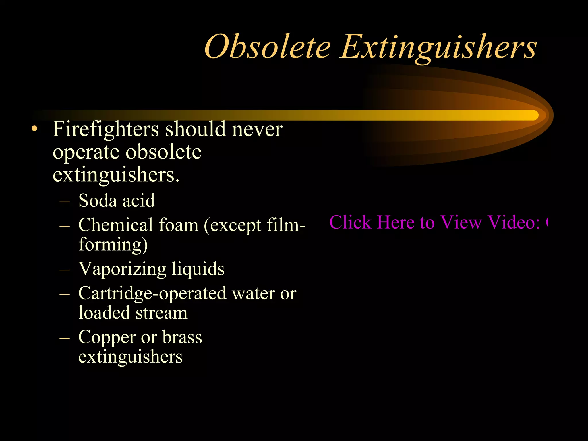 Obsolete Extinguishers Firefighters should never operate obsolete extinguishers. Soda acid Chemical foam (except film-forming) Vaporizing liquids Cartridge-operated water or loaded stream Copper or brass extinguishers Click Here to View Video: Obsolete Fire Extinguishers 