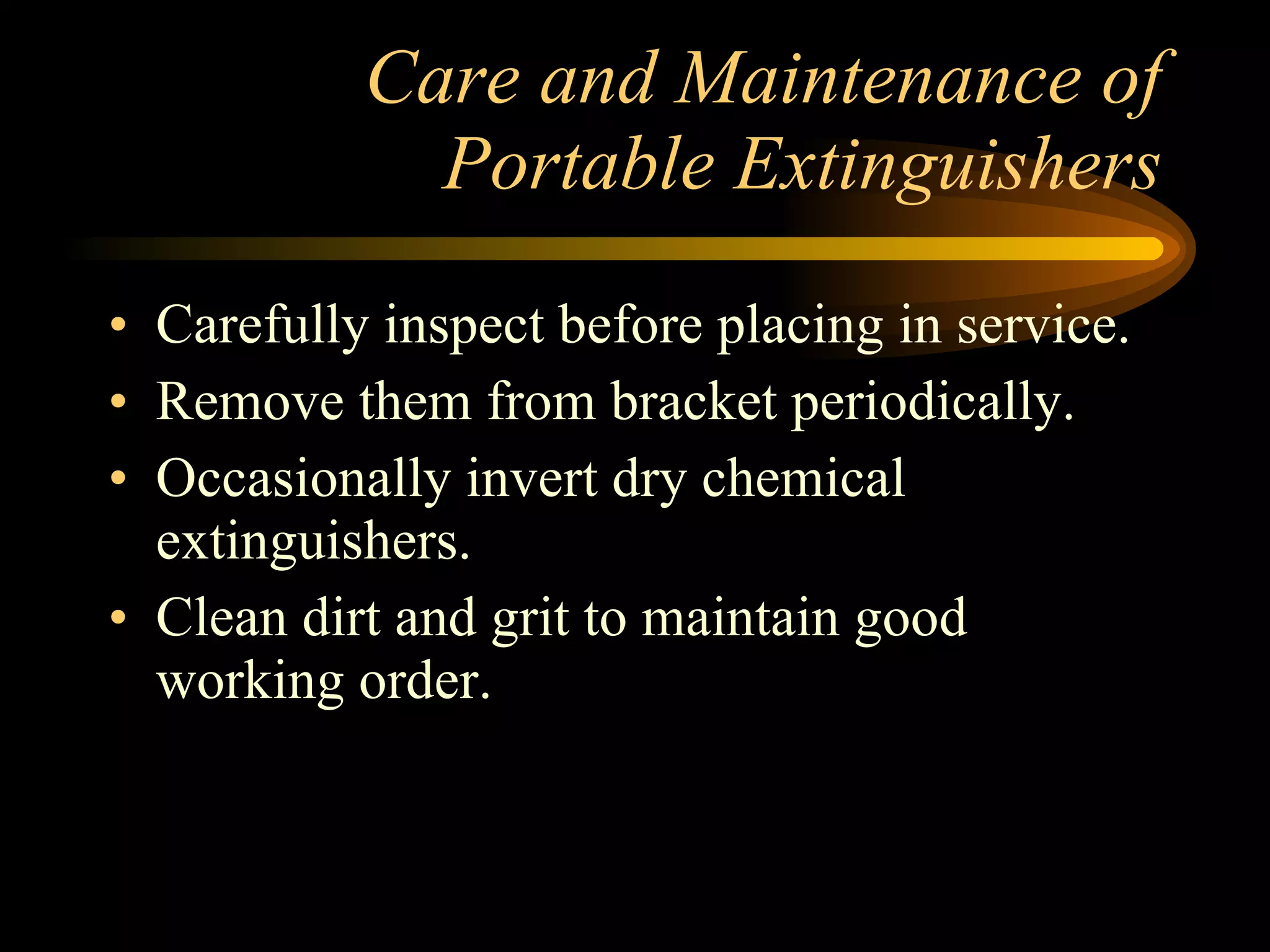 Care and Maintenance of Portable Extinguishers Carefully inspect before placing in service. Remove them from bracket periodically. Occasionally invert dry chemical extinguishers. Clean dirt and grit to maintain good working order. 