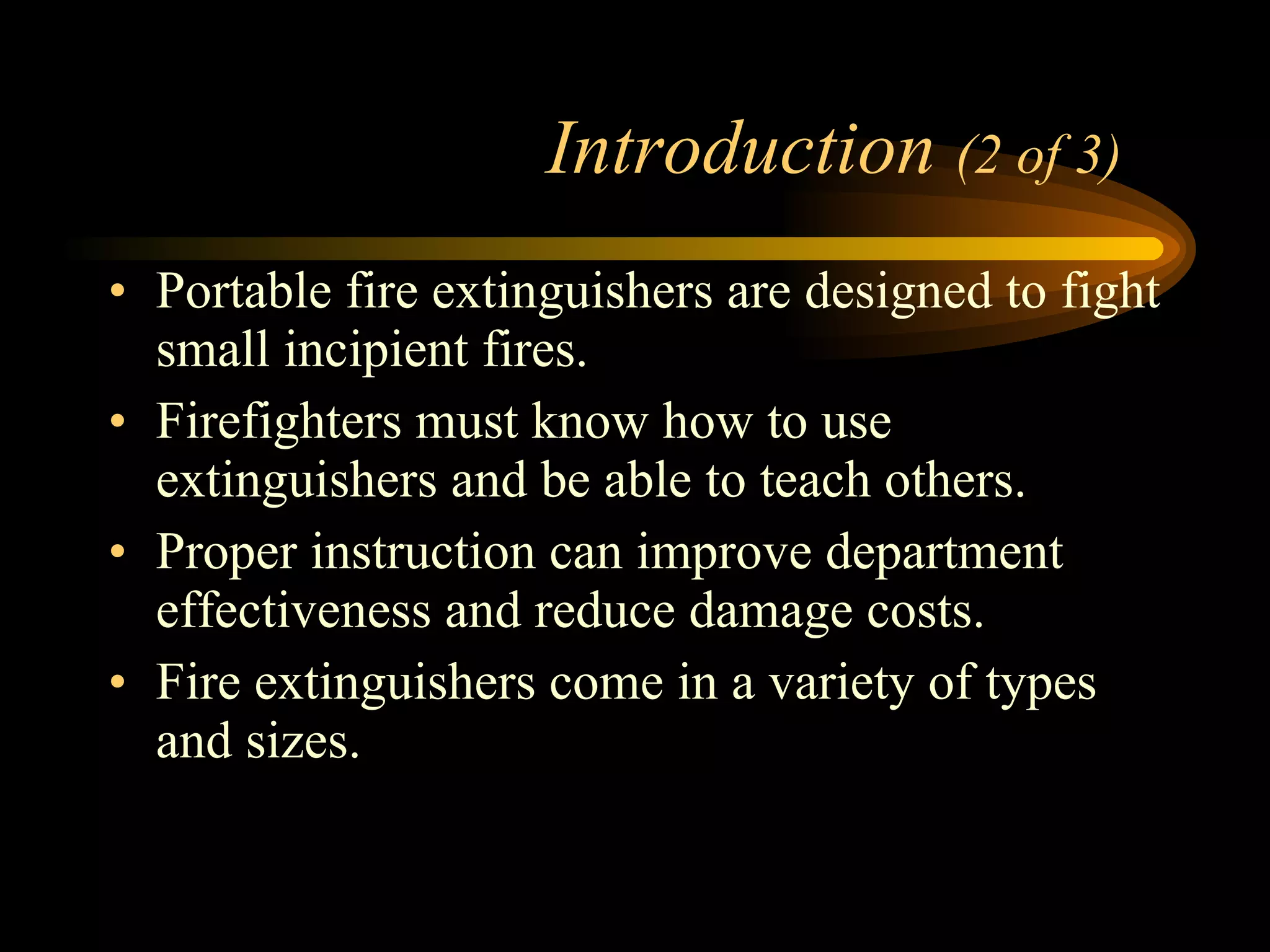 Introduction  (2 of 3) Portable fire extinguishers are designed to fight small incipient fires. Firefighters must know how to use extinguishers and be able to teach others. Proper instruction can improve department effectiveness and reduce damage costs.  Fire extinguishers come in a variety of types and sizes. 
