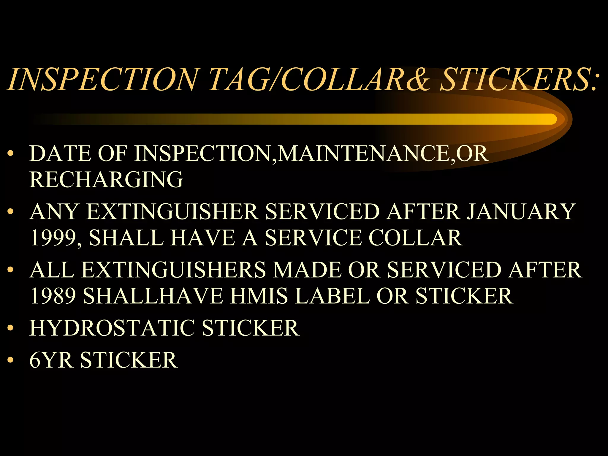 INSPECTION TAG/COLLAR& STICKERS : DATE OF INSPECTION,MAINTENANCE,OR RECHARGING ANY EXTINGUISHER SERVICED AFTER JANUARY 1999, SHALL HAVE A SERVICE COLLAR ALL EXTINGUISHERS MADE OR SERVICED AFTER 1989 SHALLHAVE HMIS LABEL OR STICKER HYDROSTATIC STICKER 6YR STICKER 
