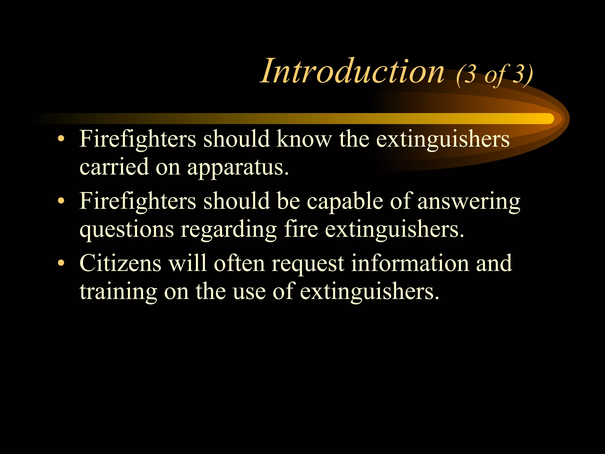 Introduction  (3 of 3) Firefighters should know the extinguishers carried on apparatus. Firefighters should be capable of answering questions regarding fire extinguishers.  Citizens will often request information and training on the use of extinguishers. 
