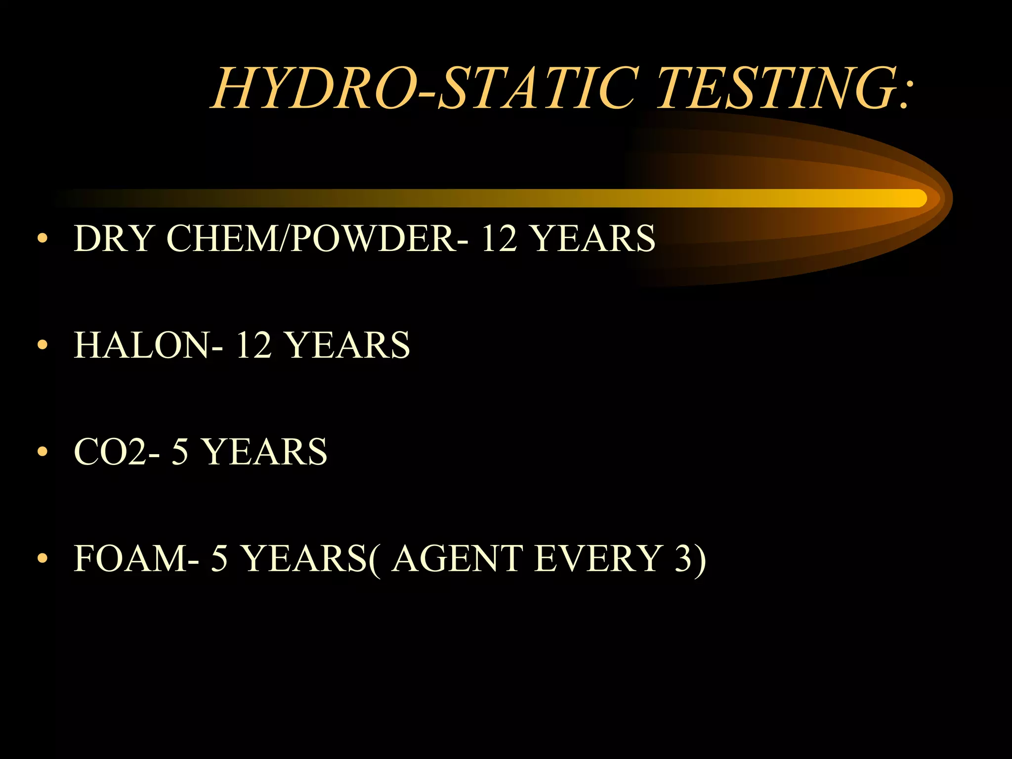 HYDRO-STATIC TESTING: DRY CHEM/POWDER- 12 YEARS HALON- 12 YEARS CO2- 5 YEARS FOAM- 5 YEARS( AGENT EVERY 3) 