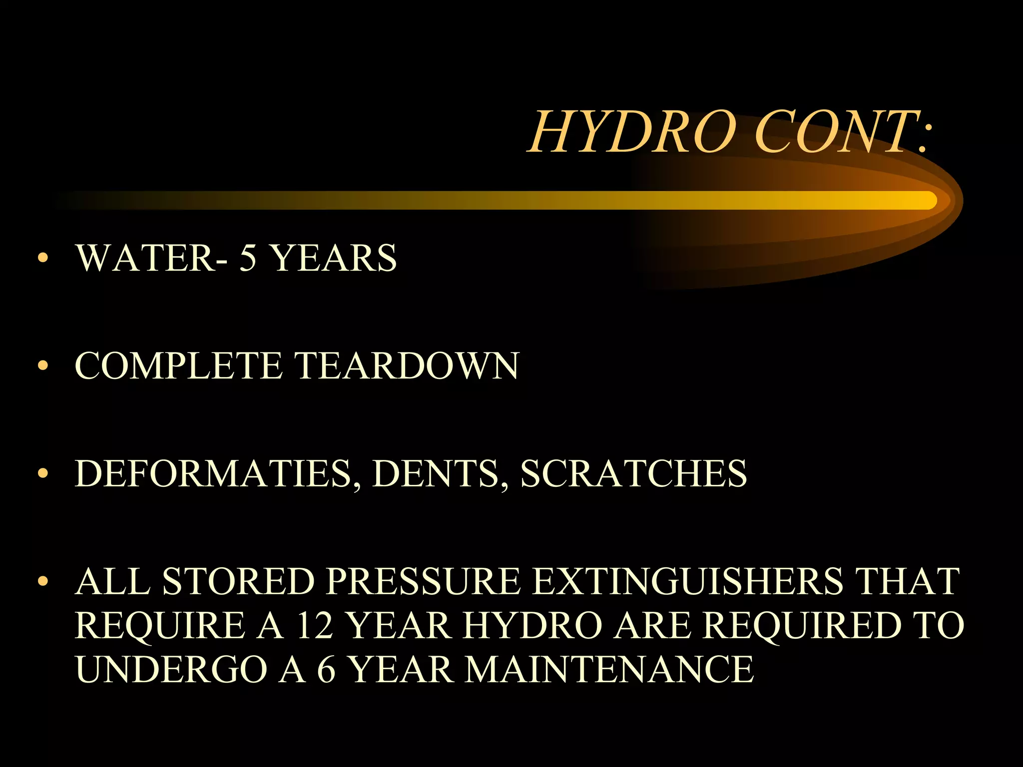 HYDRO CONT: WATER- 5 YEARS COMPLETE TEARDOWN DEFORMATIES, DENTS, SCRATCHES ALL STORED PRESSURE EXTINGUISHERS THAT REQUIRE A 12 YEAR HYDRO ARE REQUIRED TO UNDERGO A 6 YEAR MAINTENANCE 