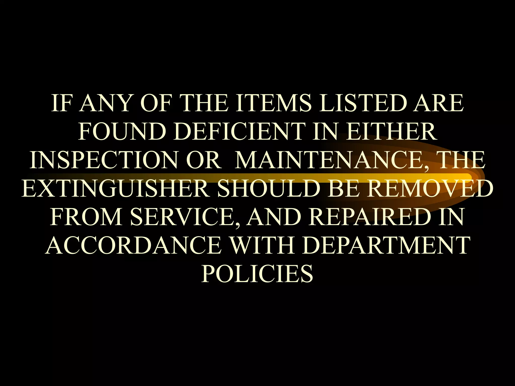 IF ANY OF THE ITEMS LISTED ARE FOUND DEFICIENT IN EITHER INSPECTION OR  MAINTENANCE, THE EXTINGUISHER SHOULD BE REMOVED FROM SERVICE, AND REPAIRED IN ACCORDANCE WITH DEPARTMENT POLICIES 