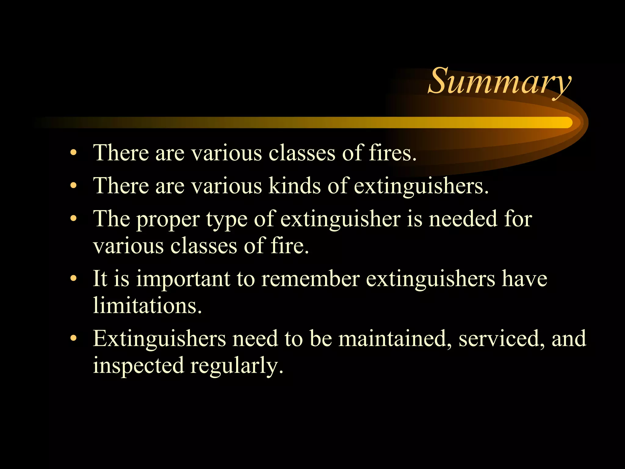 Summary There are various classes of fires. There are various kinds of extinguishers. The proper type of extinguisher is needed for various classes of fire. It is important to remember extinguishers have limitations. Extinguishers need to be maintained, serviced, and inspected regularly. 