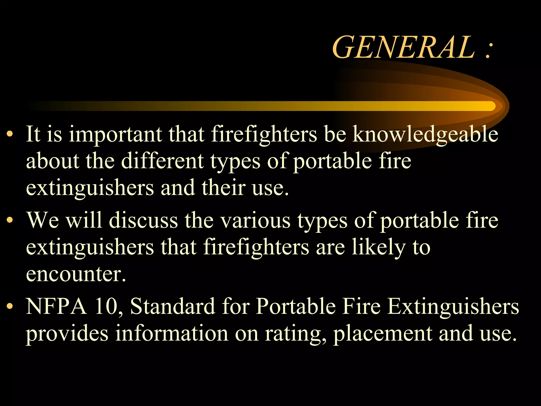GENERAL : It is important that firefighters be knowledgeable about the different types of portable fire extinguishers and their use. We will discuss the various types of portable fire extinguishers that firefighters are likely to encounter. NFPA 10, Standard for Portable Fire Extinguishers provides information on rating, placement and use. 