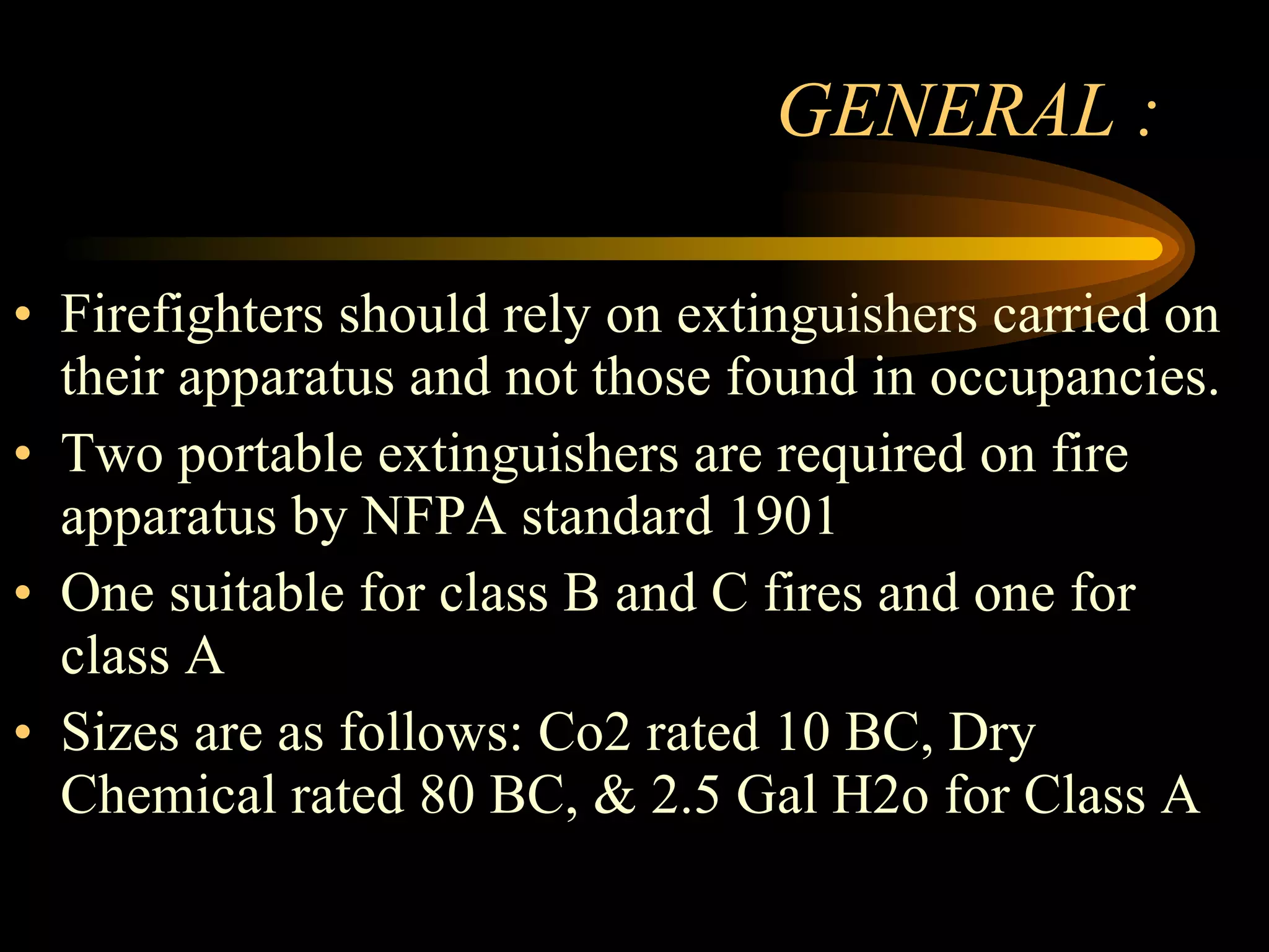 GENERAL : Firefighters should rely on extinguishers carried on their apparatus and not those found in occupancies. Two portable extinguishers are required on fire apparatus by NFPA standard 1901 One suitable for class B and C fires and one for class A Sizes are as follows: Co2 rated 10 BC, Dry Chemical rated 80 BC, & 2.5 Gal H2o for Class A 