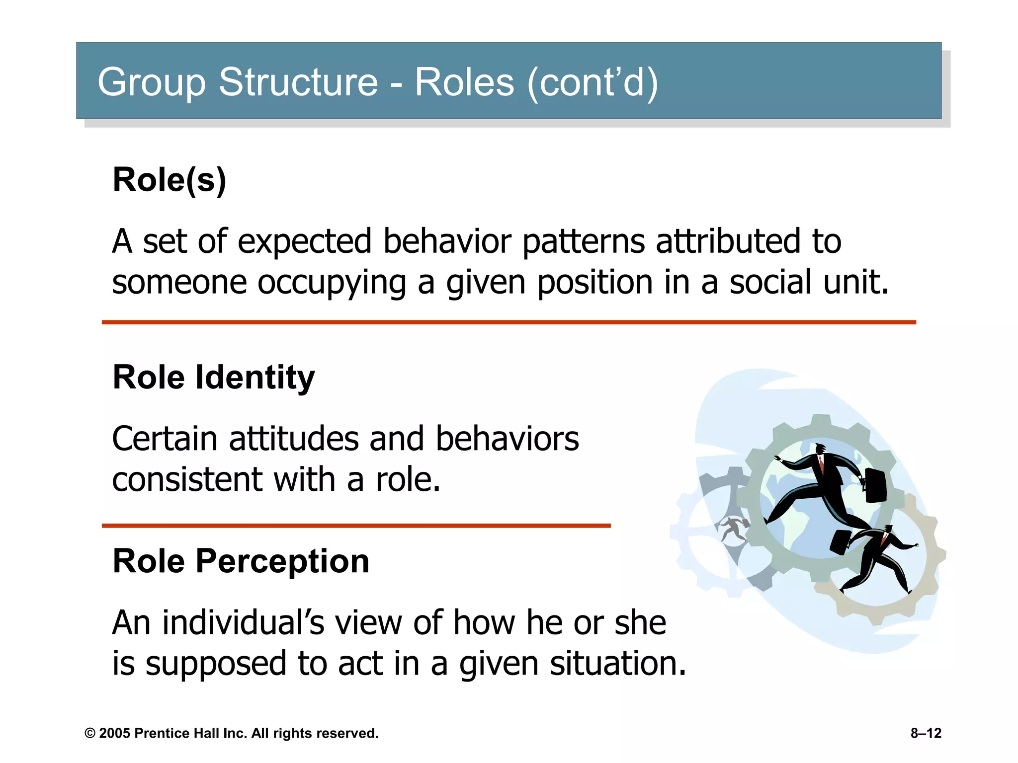 © 2005 Prentice Hall Inc. All rights reserved. 8–12
Group Structure - Roles (cont’d)
Role(s)
A set of expected behavior patterns attributed to
someone occupying a given position in a social unit.
Role Identity
Certain attitudes and behaviors
consistent with a role.
Role Perception
An individual’s view of how he or she
is supposed to act in a given situation.
 