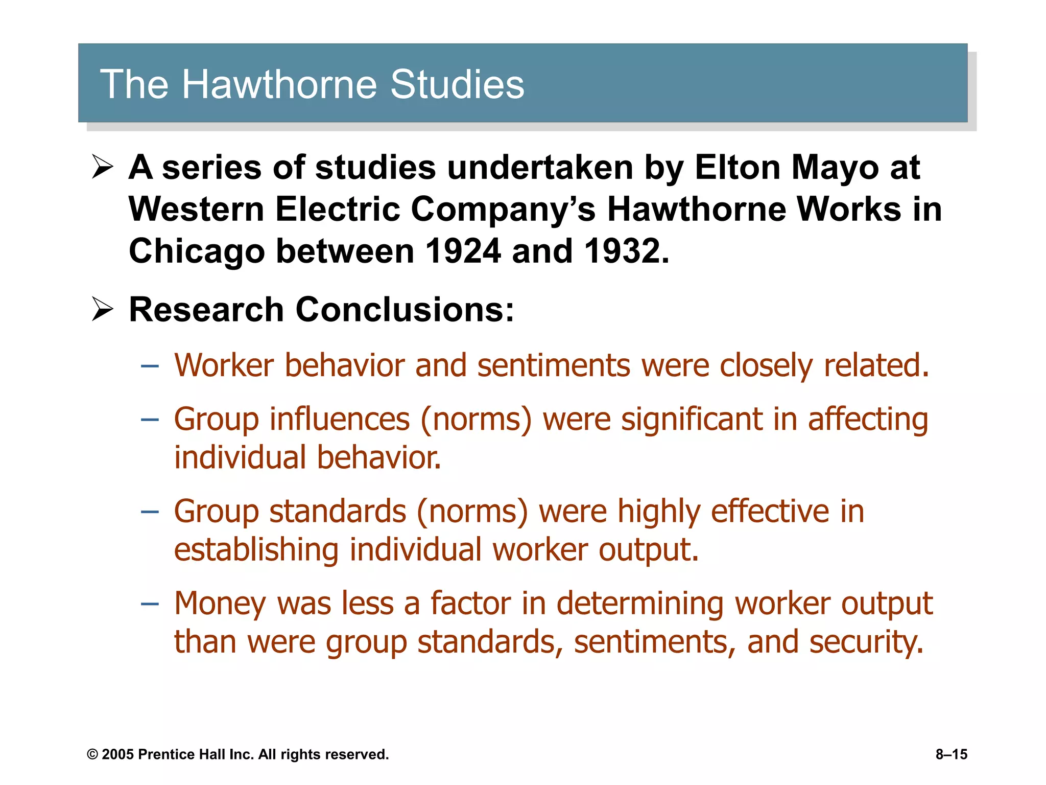 © 2005 Prentice Hall Inc. All rights reserved. 8–15
The Hawthorne Studies
 A series of studies undertaken by Elton Mayo at
Western Electric Company’s Hawthorne Works in
Chicago between 1924 and 1932.
 Research Conclusions:
– Worker behavior and sentiments were closely related.
– Group influences (norms) were significant in affecting
individual behavior.
– Group standards (norms) were highly effective in
establishing individual worker output.
– Money was less a factor in determining worker output
than were group standards, sentiments, and security.
 