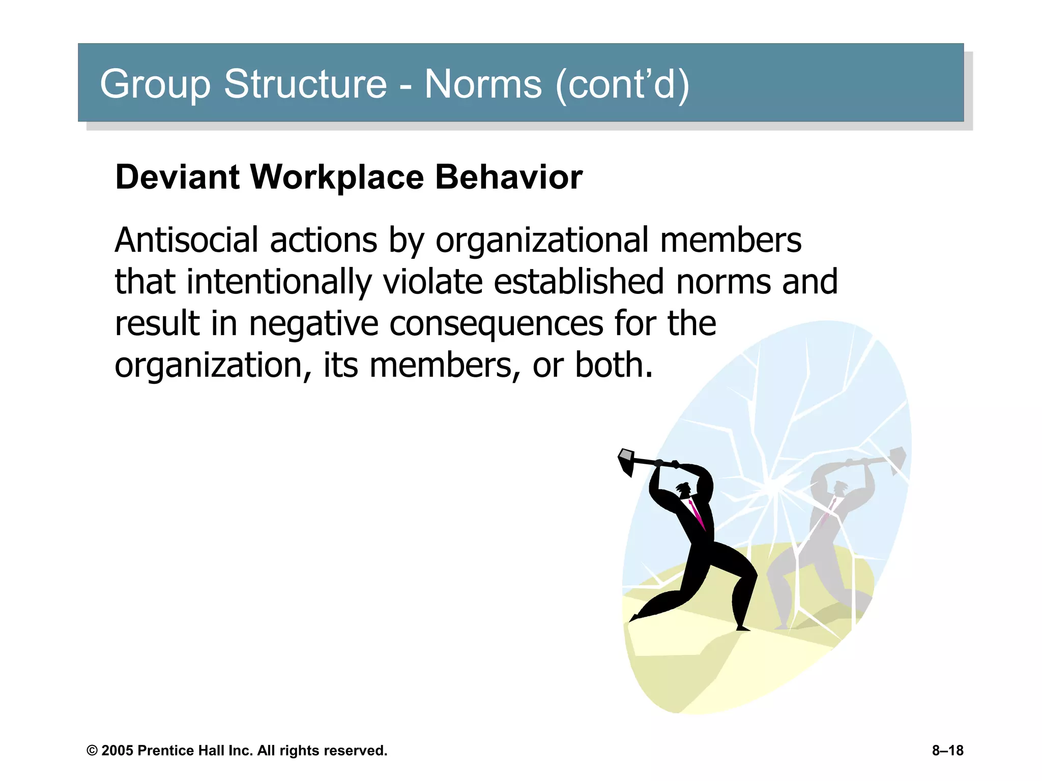 © 2005 Prentice Hall Inc. All rights reserved. 8–18
Group Structure - Norms (cont’d)
Deviant Workplace Behavior
Antisocial actions by organizational members
that intentionally violate established norms and
result in negative consequences for the
organization, its members, or both.
 