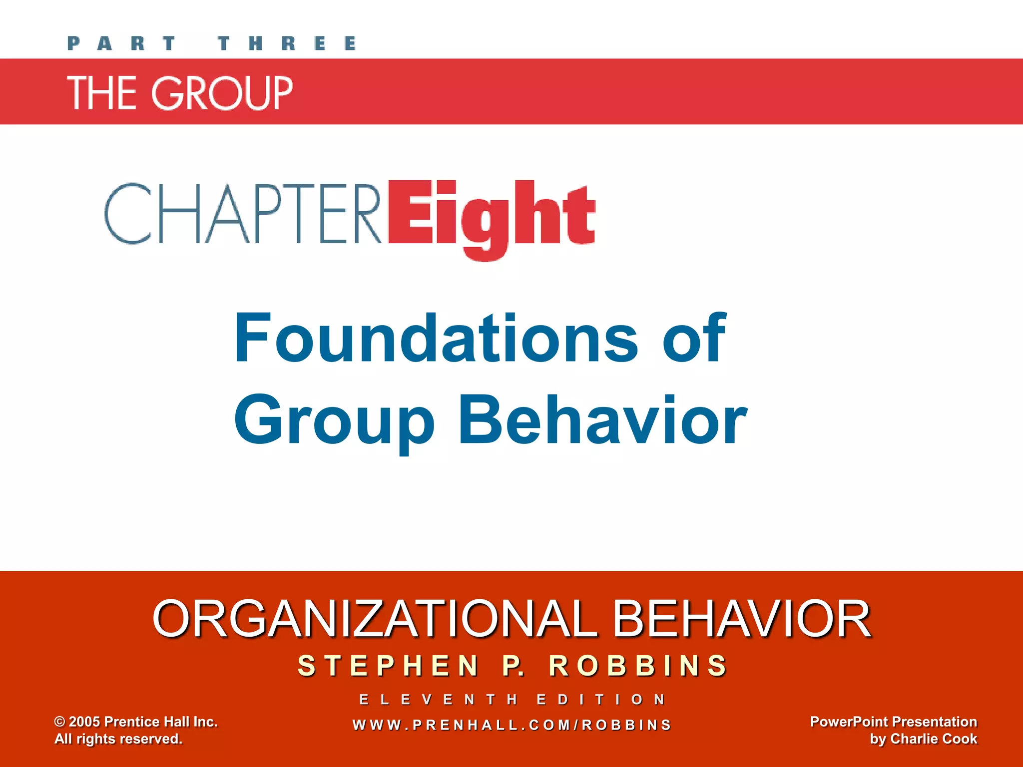 ORGANIZATIONAL BEHAVIOR
S T E P H E N P. R O B B I N S
E L E V E N T H E D I T I O N
W W W . P R E N H A L L . C O M / R O B B I N S
© 2005 Prentice Hall Inc.
All rights reserved.
PowerPoint Presentation
by Charlie Cook
Chapter 8
Foundations of
Group Behavior
 