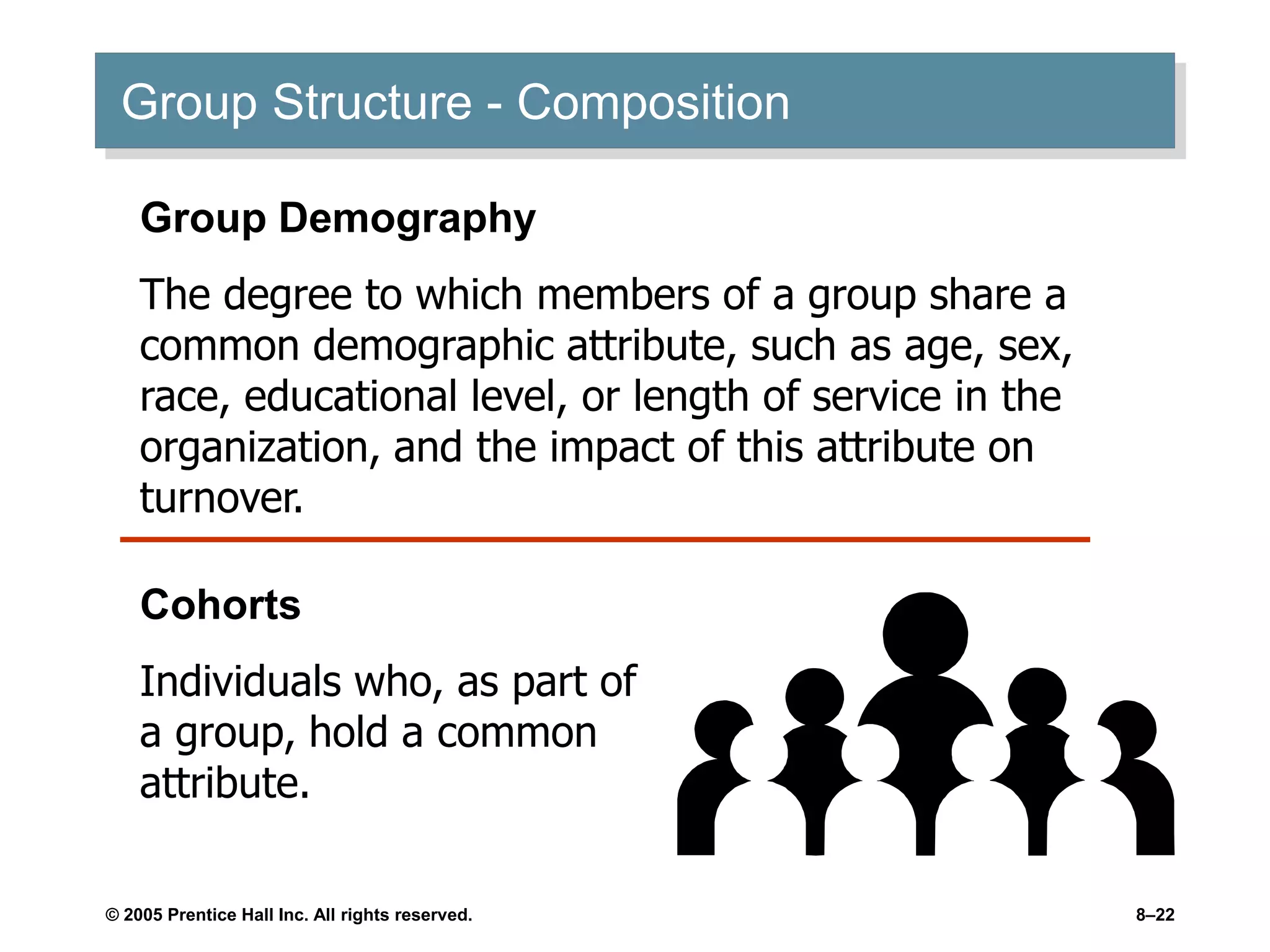 © 2005 Prentice Hall Inc. All rights reserved. 8–22
Group Structure - Composition
Group Demography
The degree to which members of a group share a
common demographic attribute, such as age, sex,
race, educational level, or length of service in the
organization, and the impact of this attribute on
turnover.
Cohorts
Individuals who, as part of
a group, hold a common
attribute.
 