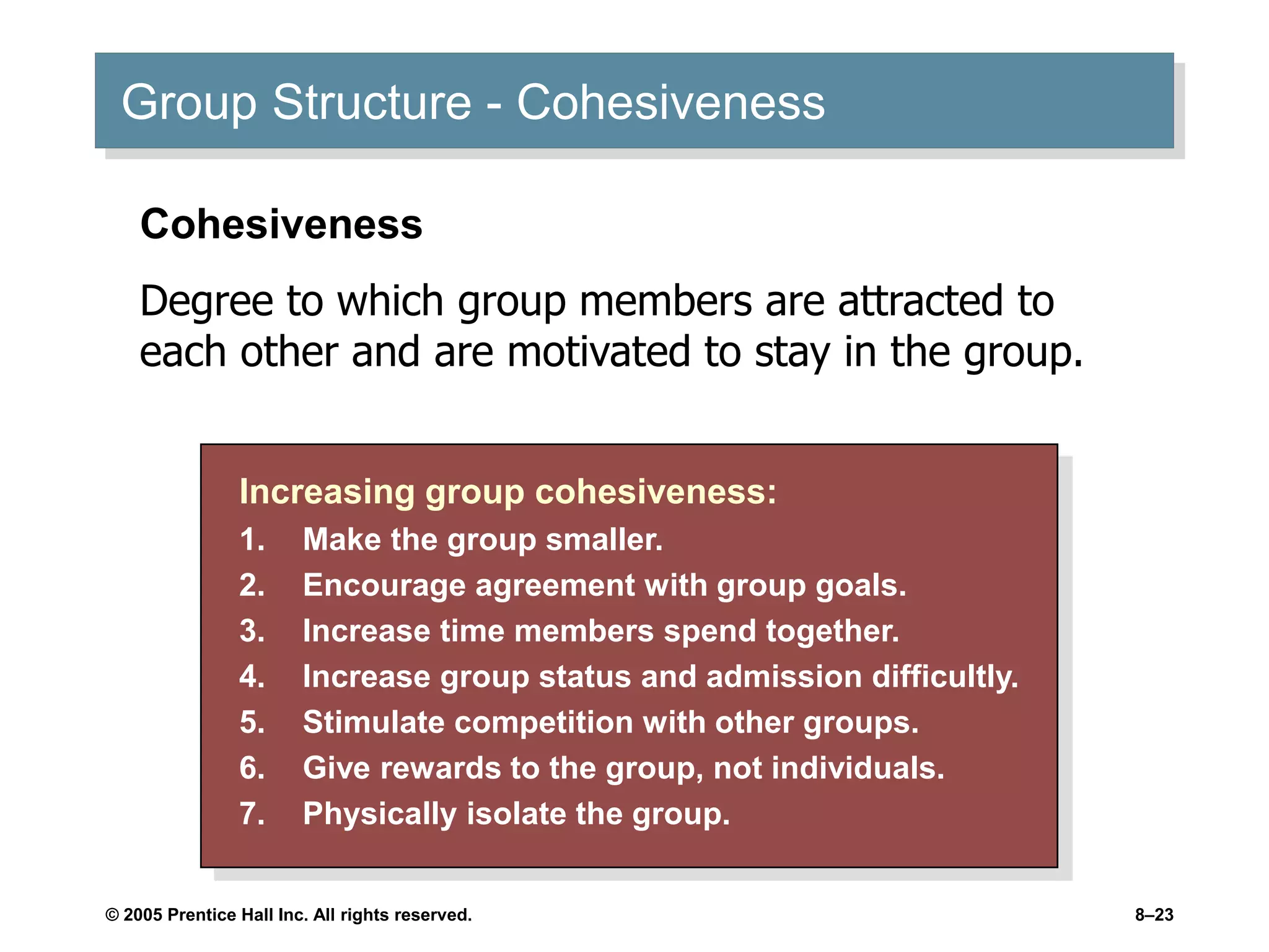 © 2005 Prentice Hall Inc. All rights reserved. 8–23
Group Structure - Cohesiveness
Increasing group cohesiveness:
1. Make the group smaller.
2. Encourage agreement with group goals.
3. Increase time members spend together.
4. Increase group status and admission difficultly.
5. Stimulate competition with other groups.
6. Give rewards to the group, not individuals.
7. Physically isolate the group.
Cohesiveness
Degree to which group members are attracted to
each other and are motivated to stay in the group.
 