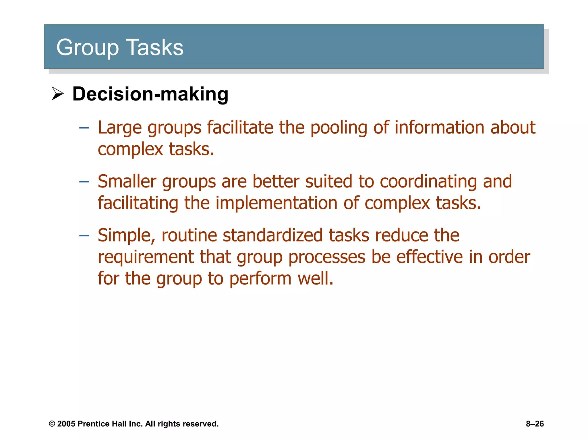 © 2005 Prentice Hall Inc. All rights reserved. 8–26
Group Tasks
 Decision-making
– Large groups facilitate the pooling of information about
complex tasks.
– Smaller groups are better suited to coordinating and
facilitating the implementation of complex tasks.
– Simple, routine standardized tasks reduce the
requirement that group processes be effective in order
for the group to perform well.
 