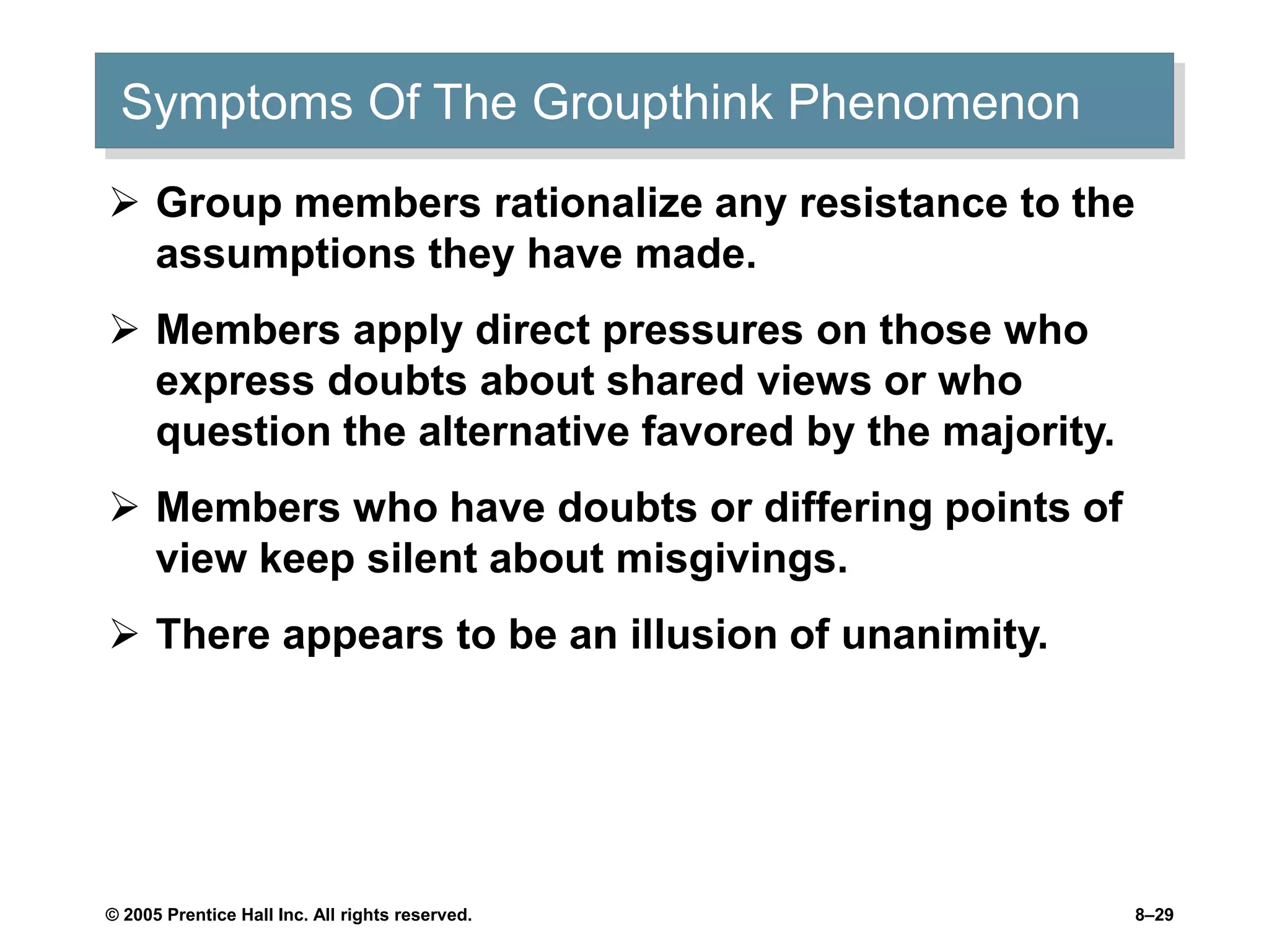 © 2005 Prentice Hall Inc. All rights reserved. 8–29
Symptoms Of The Groupthink Phenomenon
 Group members rationalize any resistance to the
assumptions they have made.
 Members apply direct pressures on those who
express doubts about shared views or who
question the alternative favored by the majority.
 Members who have doubts or differing points of
view keep silent about misgivings.
 There appears to be an illusion of unanimity.
 