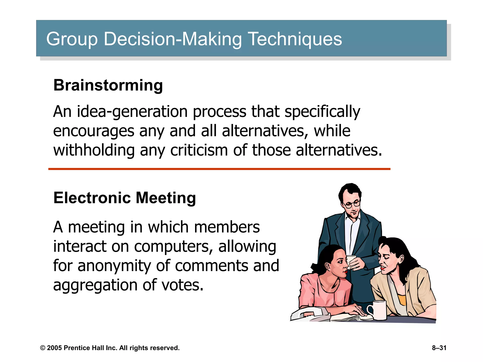 © 2005 Prentice Hall Inc. All rights reserved. 8–31
Group Decision-Making Techniques
Electronic Meeting
A meeting in which members
interact on computers, allowing
for anonymity of comments and
aggregation of votes.
Brainstorming
An idea-generation process that specifically
encourages any and all alternatives, while
withholding any criticism of those alternatives.
 