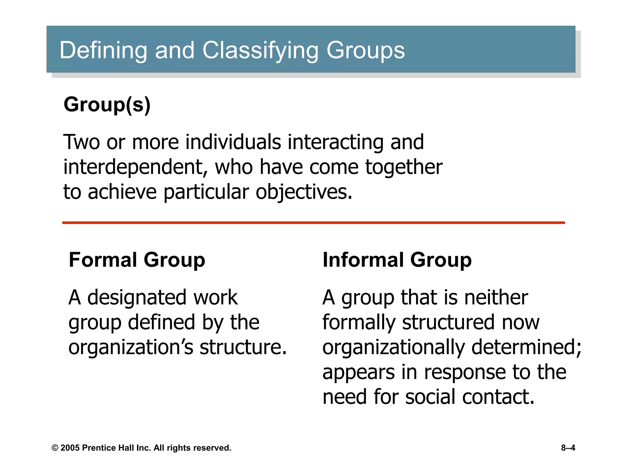 © 2005 Prentice Hall Inc. All rights reserved. 8–4
Defining and Classifying Groups
Group(s)
Two or more individuals interacting and
interdependent, who have come together
to achieve particular objectives.
Formal Group
A designated work
group defined by the
organization’s structure.
Informal Group
A group that is neither
formally structured now
organizationally determined;
appears in response to the
need for social contact.
 