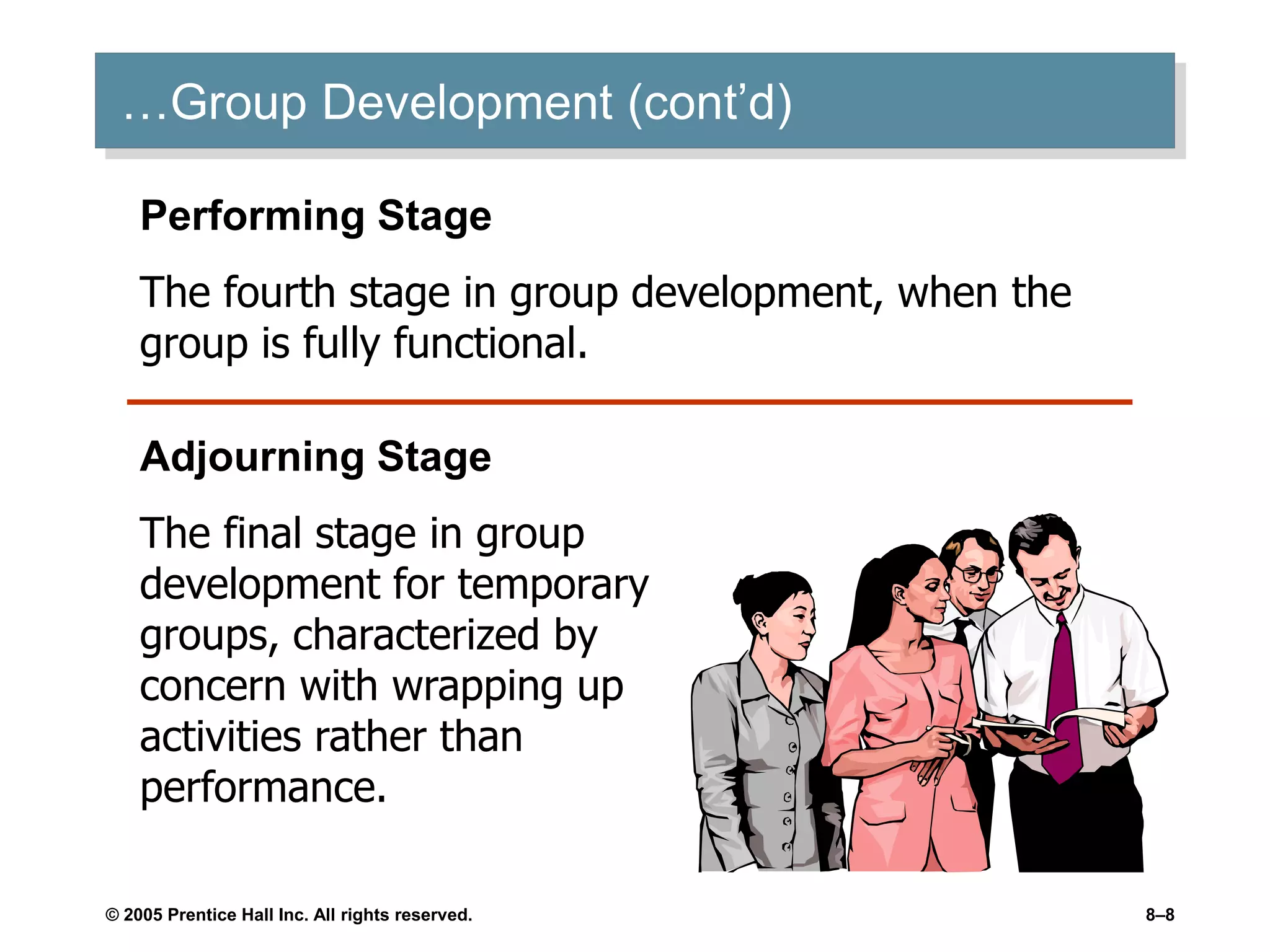 © 2005 Prentice Hall Inc. All rights reserved. 8–8
…Group Development (cont’d)
Performing Stage
The fourth stage in group development, when the
group is fully functional.
Adjourning Stage
The final stage in group
development for temporary
groups, characterized by
concern with wrapping up
activities rather than
performance.
 