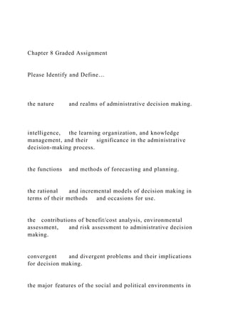 Chapter 8 Graded Assignment
Please Identify and Define…
the nature and realms of administrative decision making.
intelligence, the learning organization, and knowledge
management, and their significance in the administrative
decision-making process.
the functions and methods of forecasting and planning.
the rational and incremental models of decision making in
terms of their methods and occasions for use.
the contributions of benefit/cost analysis, environmental
assessment, and risk assessment to administrative decision
making.
convergent and divergent problems and their implications
for decision making.
the major features of the social and political environments in
 