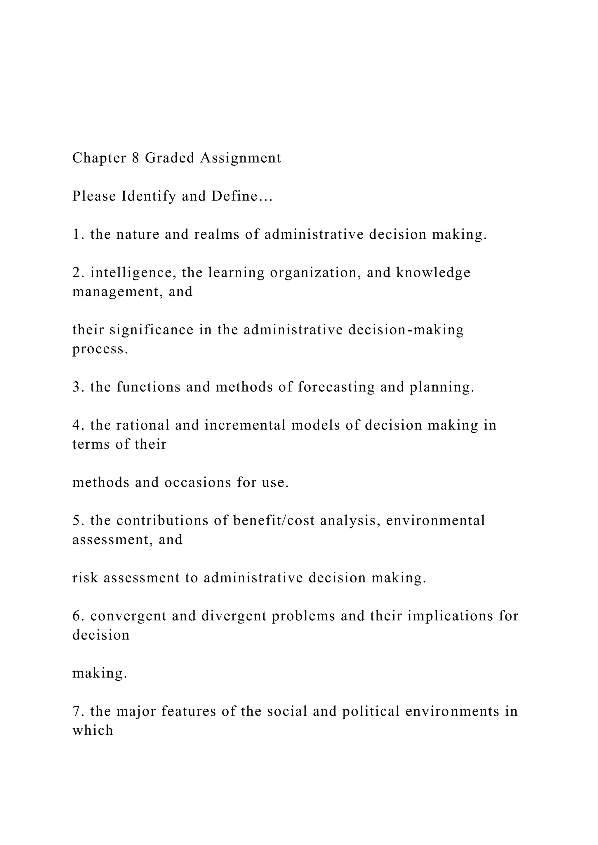 Chapter 8 Graded Assignment
Please Identify and Define…
1. the nature and realms of administrative decision making.
2. intelligence, the learning organization, and knowledge
management, and
their significance in the administrative decision-making
process.
3. the functions and methods of forecasting and planning.
4. the rational and incremental models of decision making in
terms of their
methods and occasions for use.
5. the contributions of benefit/cost analysis, environmental
assessment, and
risk assessment to administrative decision making.
6. convergent and divergent problems and their implications for
decision
making.
7. the major features of the social and political environments in
which
 