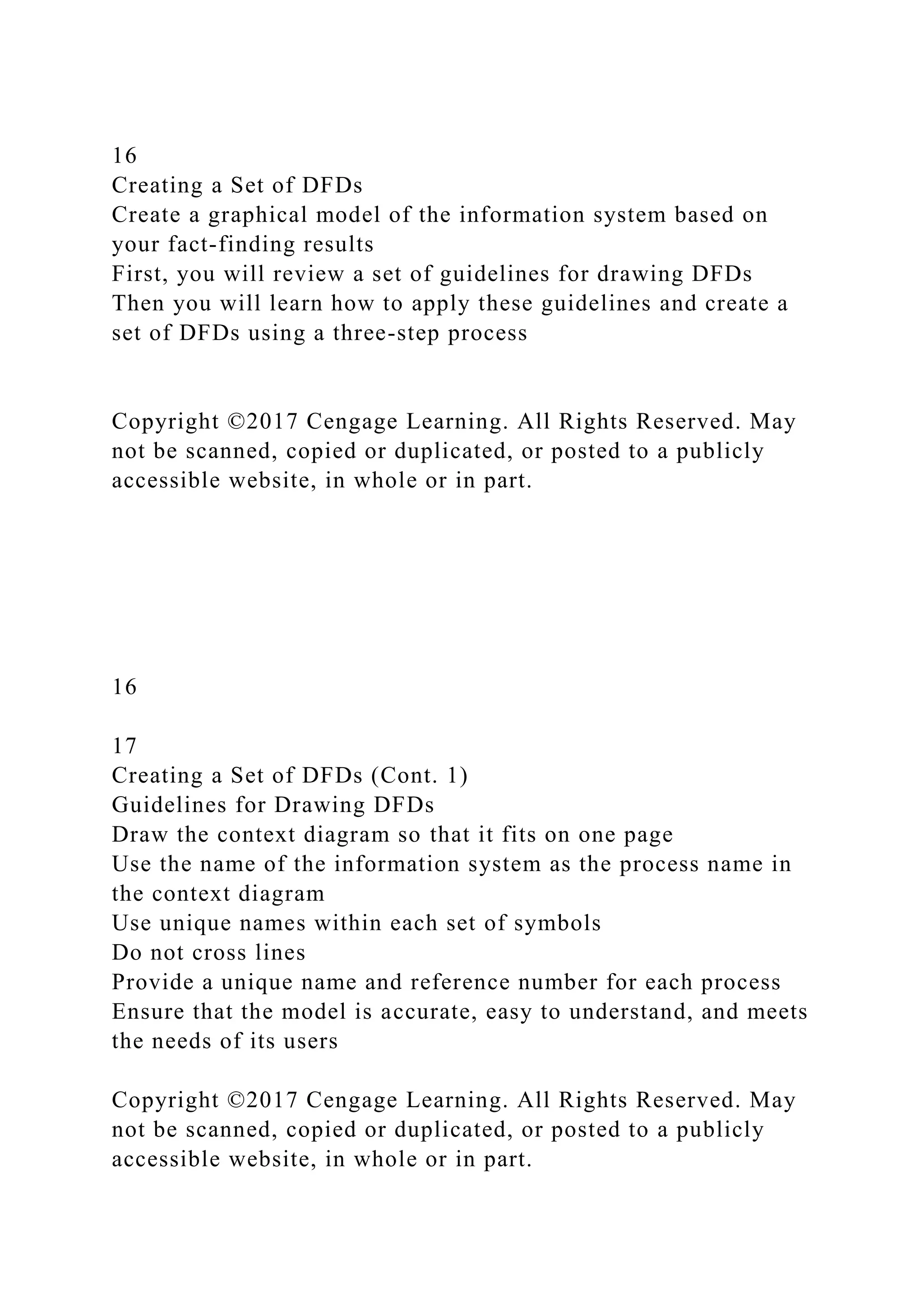 16
Creating a Set of DFDs
Create a graphical model of the information system based on
your fact-finding results
First, you will review a set of guidelines for drawing DFDs
Then you will learn how to apply these guidelines and create a
set of DFDs using a three-step process
Copyright ©2017 Cengage Learning. All Rights Reserved. May
not be scanned, copied or duplicated, or posted to a publicly
accessible website, in whole or in part.
16
17
Creating a Set of DFDs (Cont. 1)
Guidelines for Drawing DFDs
Draw the context diagram so that it fits on one page
Use the name of the information system as the process name in
the context diagram
Use unique names within each set of symbols
Do not cross lines
Provide a unique name and reference number for each process
Ensure that the model is accurate, easy to understand, and meets
the needs of its users
Copyright ©2017 Cengage Learning. All Rights Reserved. May
not be scanned, copied or duplicated, or posted to a publicly
accessible website, in whole or in part.
 