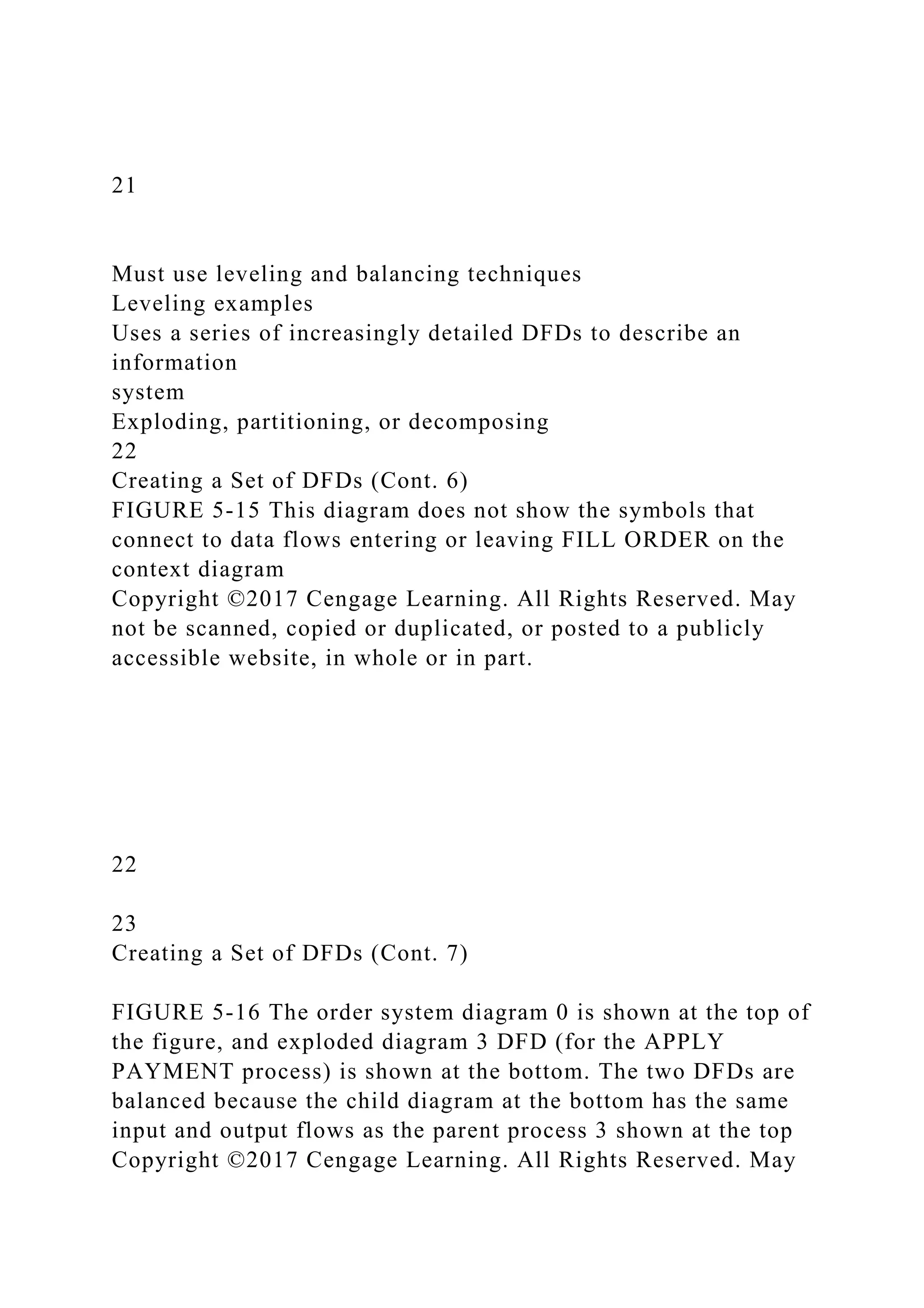 21
Must use leveling and balancing techniques
Leveling examples
Uses a series of increasingly detailed DFDs to describe an
information
system
Exploding, partitioning, or decomposing
22
Creating a Set of DFDs (Cont. 6)
FIGURE 5-15 This diagram does not show the symbols that
connect to data flows entering or leaving FILL ORDER on the
context diagram
Copyright ©2017 Cengage Learning. All Rights Reserved. May
not be scanned, copied or duplicated, or posted to a publicly
accessible website, in whole or in part.
22
23
Creating a Set of DFDs (Cont. 7)
FIGURE 5-16 The order system diagram 0 is shown at the top of
the figure, and exploded diagram 3 DFD (for the APPLY
PAYMENT process) is shown at the bottom. The two DFDs are
balanced because the child diagram at the bottom has the same
input and output flows as the parent process 3 shown at the top
Copyright ©2017 Cengage Learning. All Rights Reserved. May
 