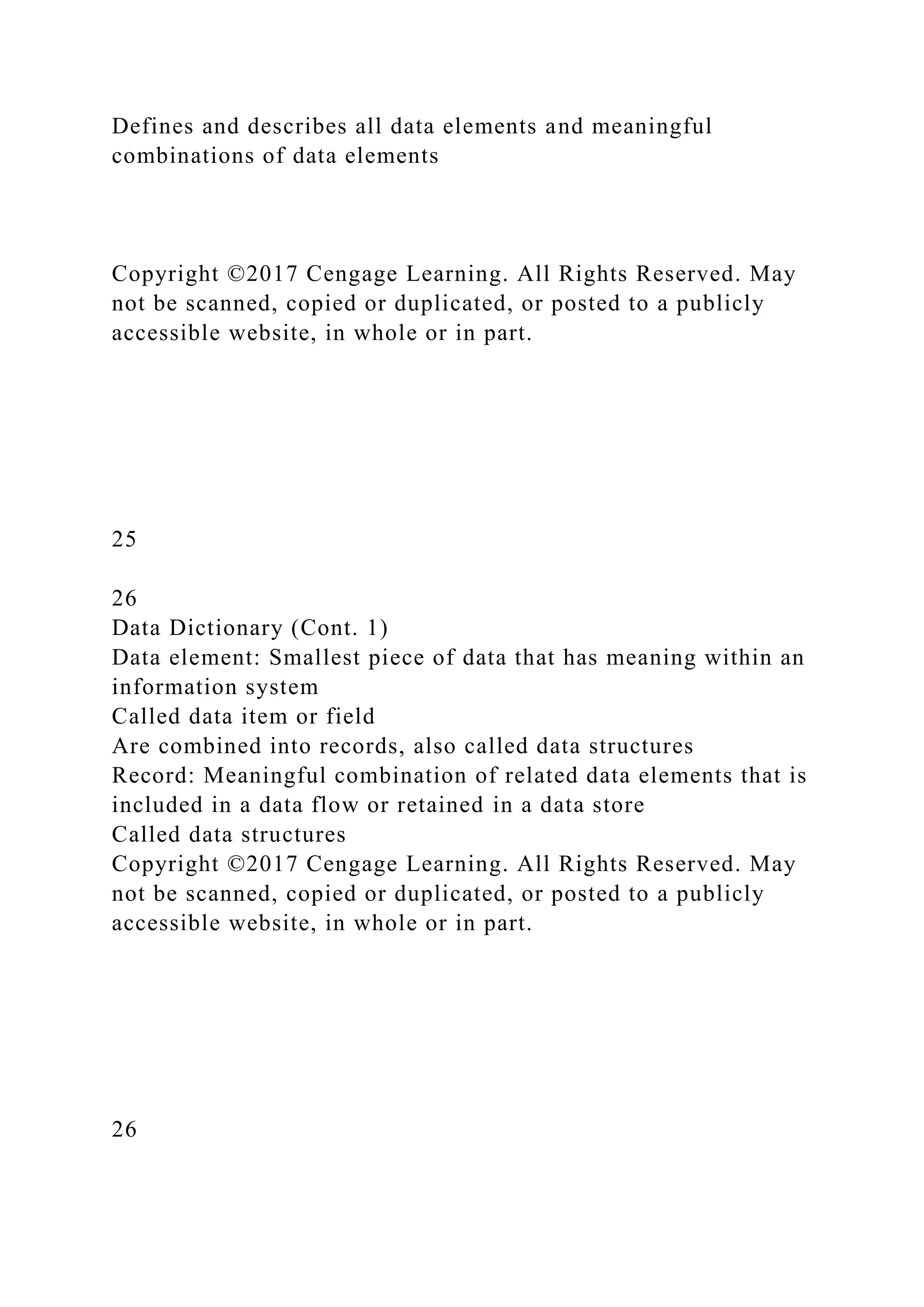 Defines and describes all data elements and meaningful
combinations of data elements
Copyright ©2017 Cengage Learning. All Rights Reserved. May
not be scanned, copied or duplicated, or posted to a publicly
accessible website, in whole or in part.
25
26
Data Dictionary (Cont. 1)
Data element: Smallest piece of data that has meaning within an
information system
Called data item or field
Are combined into records, also called data structures
Record: Meaningful combination of related data elements that is
included in a data flow or retained in a data store
Called data structures
Copyright ©2017 Cengage Learning. All Rights Reserved. May
not be scanned, copied or duplicated, or posted to a publicly
accessible website, in whole or in part.
26
 