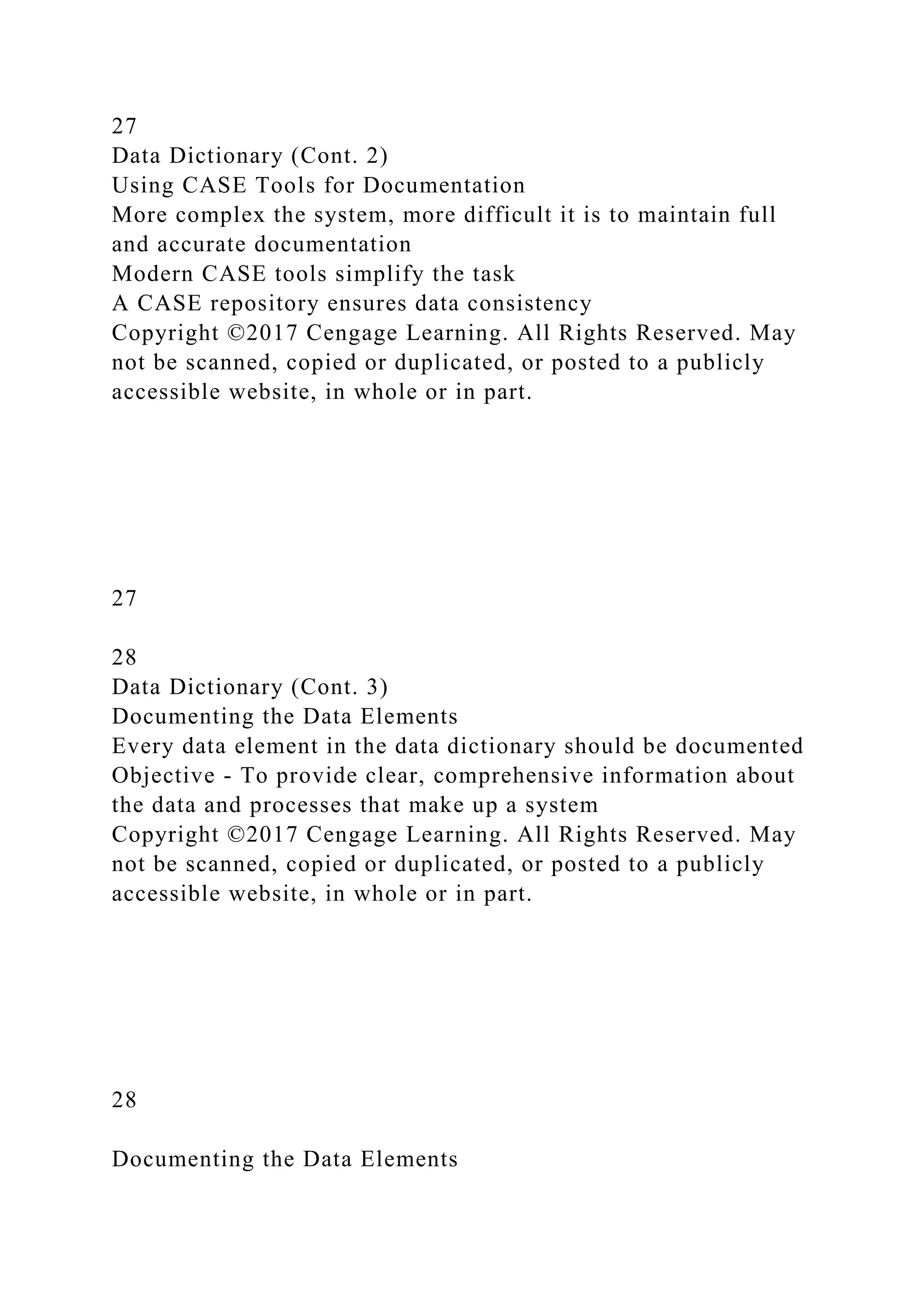 27
Data Dictionary (Cont. 2)
Using CASE Tools for Documentation
More complex the system, more difficult it is to maintain full
and accurate documentation
Modern CASE tools simplify the task
A CASE repository ensures data consistency
Copyright ©2017 Cengage Learning. All Rights Reserved. May
not be scanned, copied or duplicated, or posted to a publicly
accessible website, in whole or in part.
27
28
Data Dictionary (Cont. 3)
Documenting the Data Elements
Every data element in the data dictionary should be documented
Objective - To provide clear, comprehensive information about
the data and processes that make up a system
Copyright ©2017 Cengage Learning. All Rights Reserved. May
not be scanned, copied or duplicated, or posted to a publicly
accessible website, in whole or in part.
28
Documenting the Data Elements
 