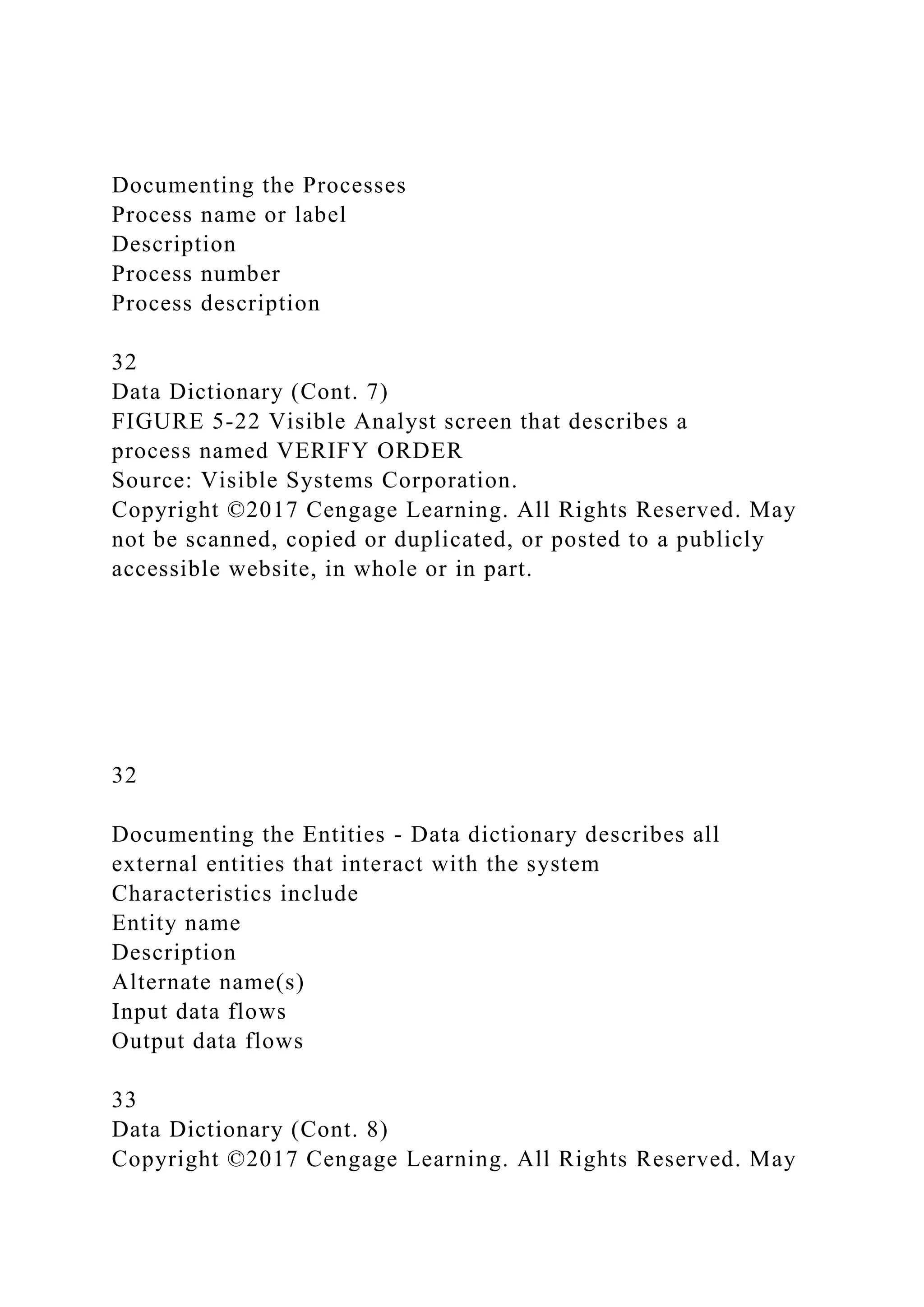 Documenting the Processes
Process name or label
Description
Process number
Process description
32
Data Dictionary (Cont. 7)
FIGURE 5-22 Visible Analyst screen that describes a
process named VERIFY ORDER
Source: Visible Systems Corporation.
Copyright ©2017 Cengage Learning. All Rights Reserved. May
not be scanned, copied or duplicated, or posted to a publicly
accessible website, in whole or in part.
32
Documenting the Entities - Data dictionary describes all
external entities that interact with the system
Characteristics include
Entity name
Description
Alternate name(s)
Input data flows
Output data flows
33
Data Dictionary (Cont. 8)
Copyright ©2017 Cengage Learning. All Rights Reserved. May
 