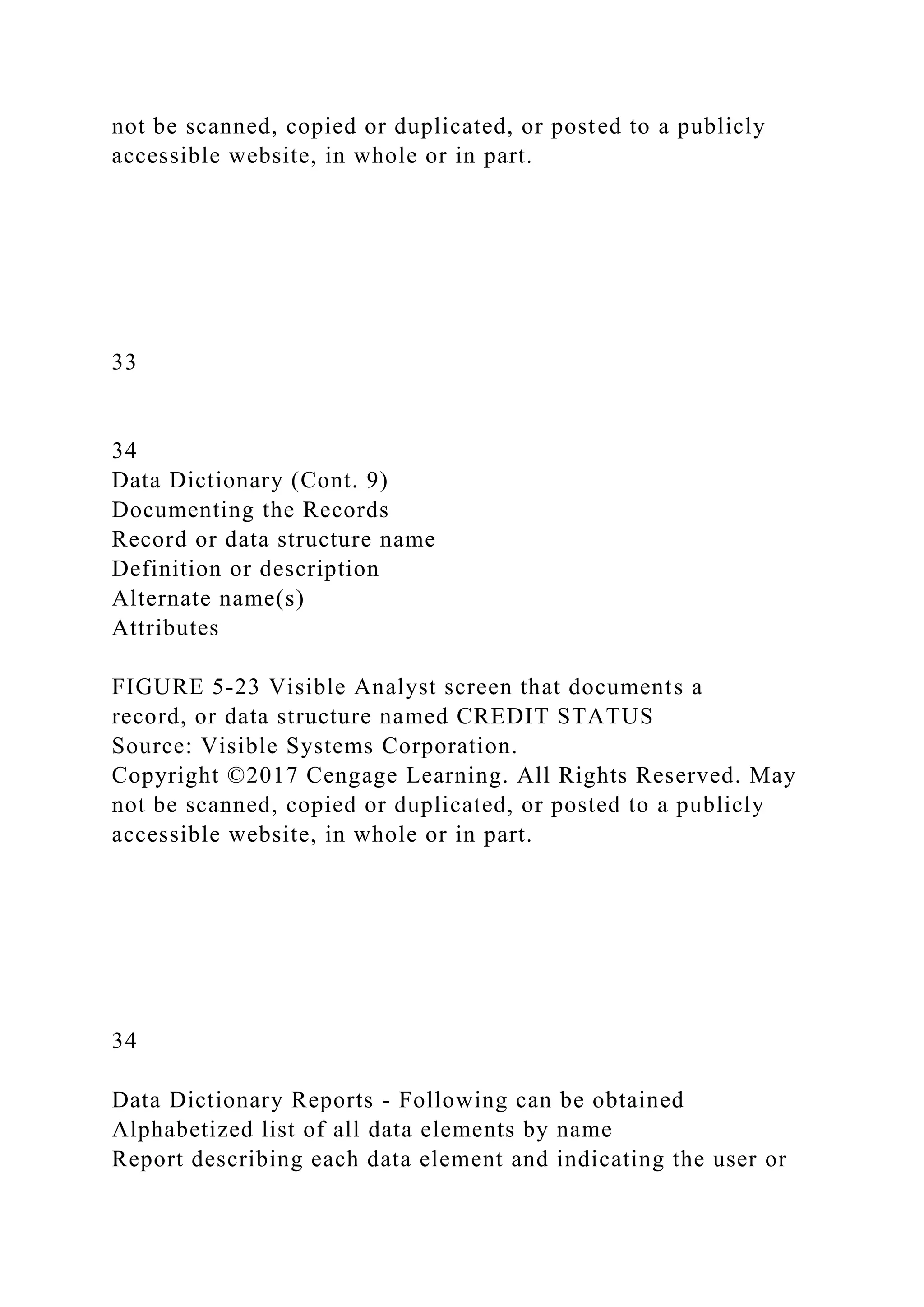not be scanned, copied or duplicated, or posted to a publicly
accessible website, in whole or in part.
33
34
Data Dictionary (Cont. 9)
Documenting the Records
Record or data structure name
Definition or description
Alternate name(s)
Attributes
FIGURE 5-23 Visible Analyst screen that documents a
record, or data structure named CREDIT STATUS
Source: Visible Systems Corporation.
Copyright ©2017 Cengage Learning. All Rights Reserved. May
not be scanned, copied or duplicated, or posted to a publicly
accessible website, in whole or in part.
34
Data Dictionary Reports - Following can be obtained
Alphabetized list of all data elements by name
Report describing each data element and indicating the user or
 