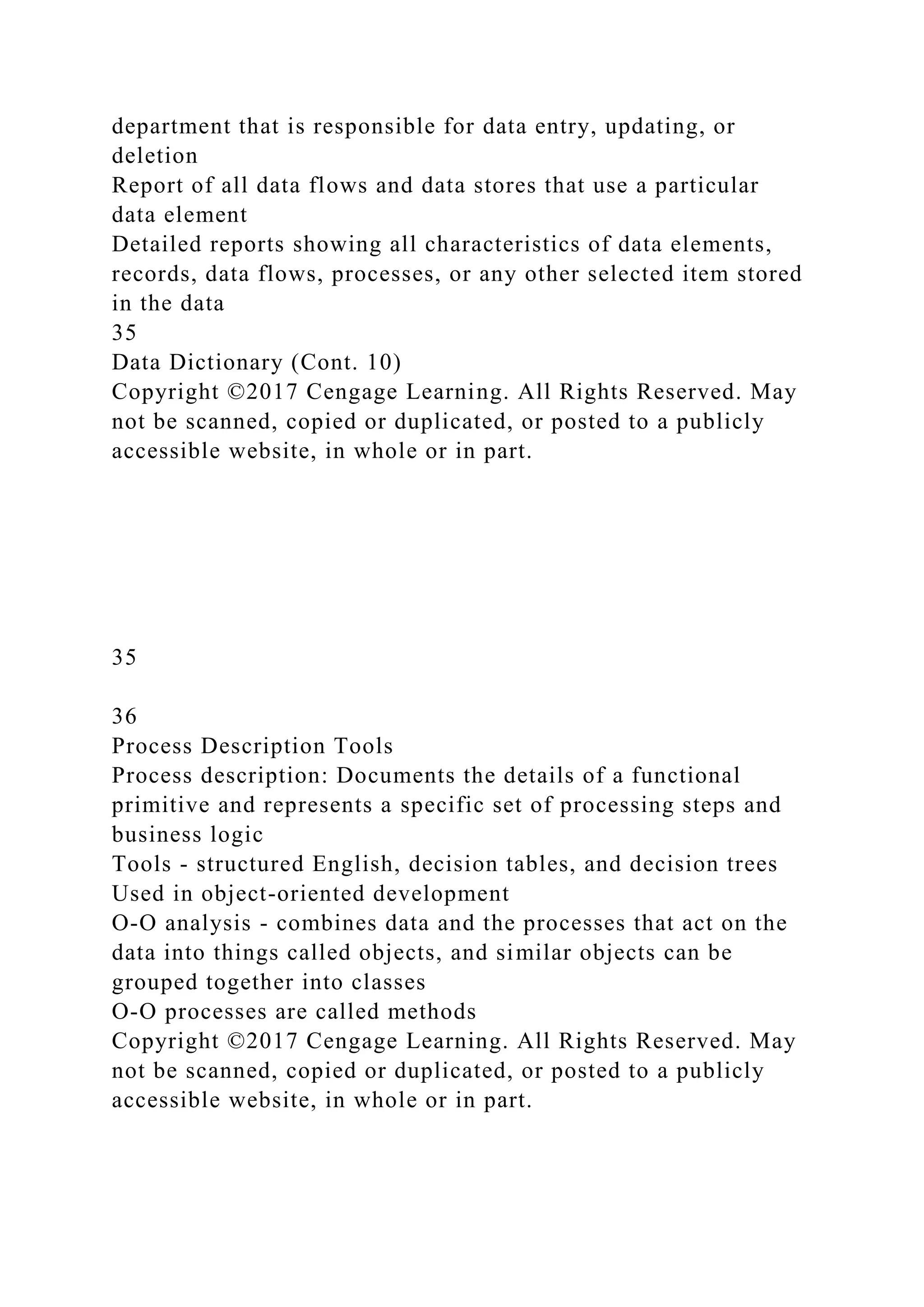 department that is responsible for data entry, updating, or
deletion
Report of all data flows and data stores that use a particular
data element
Detailed reports showing all characteristics of data elements,
records, data flows, processes, or any other selected item stored
in the data
35
Data Dictionary (Cont. 10)
Copyright ©2017 Cengage Learning. All Rights Reserved. May
not be scanned, copied or duplicated, or posted to a publicly
accessible website, in whole or in part.
35
36
Process Description Tools
Process description: Documents the details of a functional
primitive and represents a specific set of processing steps and
business logic
Tools - structured English, decision tables, and decision trees
Used in object-oriented development
O-O analysis - combines data and the processes that act on the
data into things called objects, and similar objects can be
grouped together into classes
O-O processes are called methods
Copyright ©2017 Cengage Learning. All Rights Reserved. May
not be scanned, copied or duplicated, or posted to a publicly
accessible website, in whole or in part.
 
