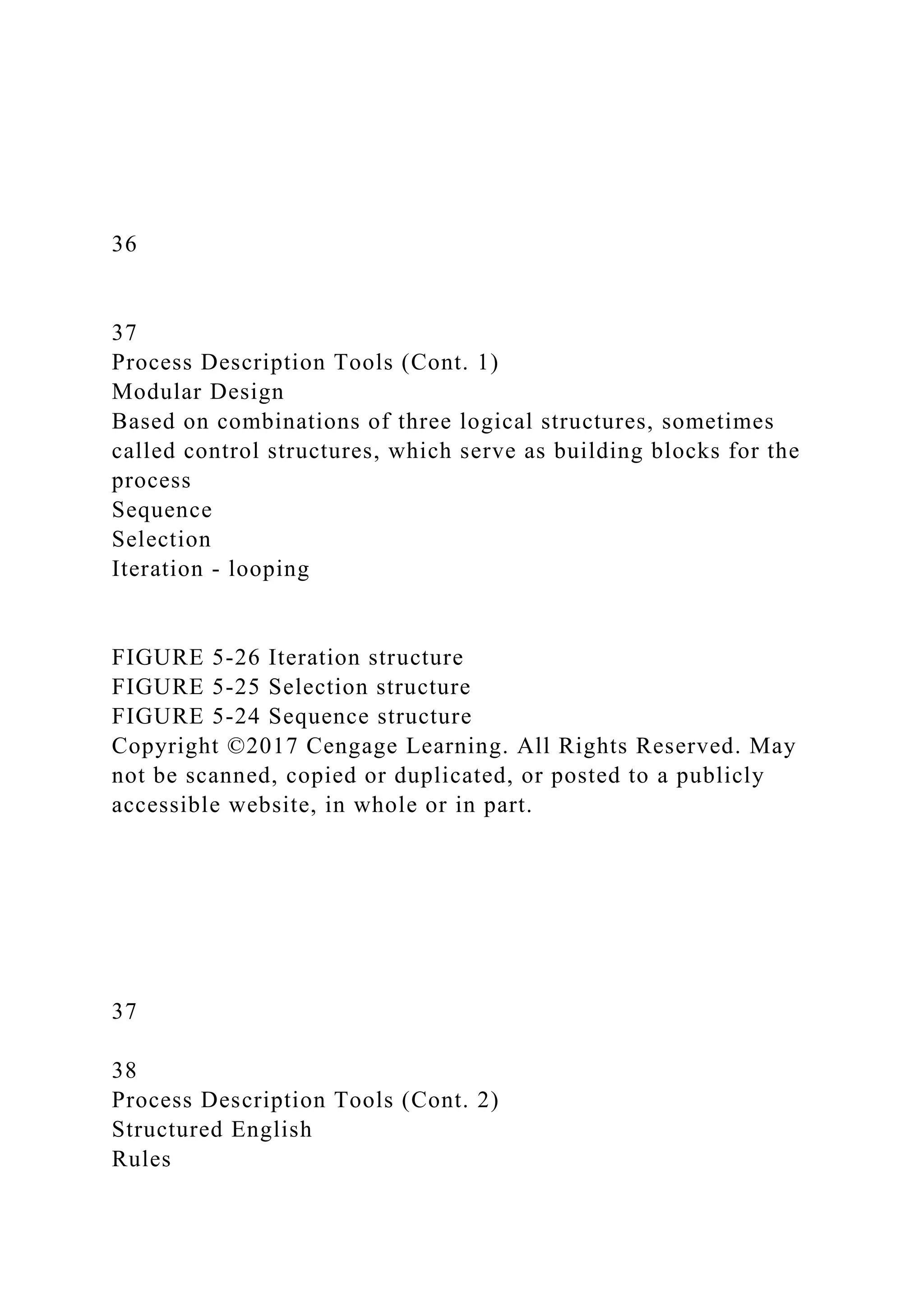 36
37
Process Description Tools (Cont. 1)
Modular Design
Based on combinations of three logical structures, sometimes
called control structures, which serve as building blocks for the
process
Sequence
Selection
Iteration - looping
FIGURE 5-26 Iteration structure
FIGURE 5-25 Selection structure
FIGURE 5-24 Sequence structure
Copyright ©2017 Cengage Learning. All Rights Reserved. May
not be scanned, copied or duplicated, or posted to a publicly
accessible website, in whole or in part.
37
38
Process Description Tools (Cont. 2)
Structured English
Rules
 