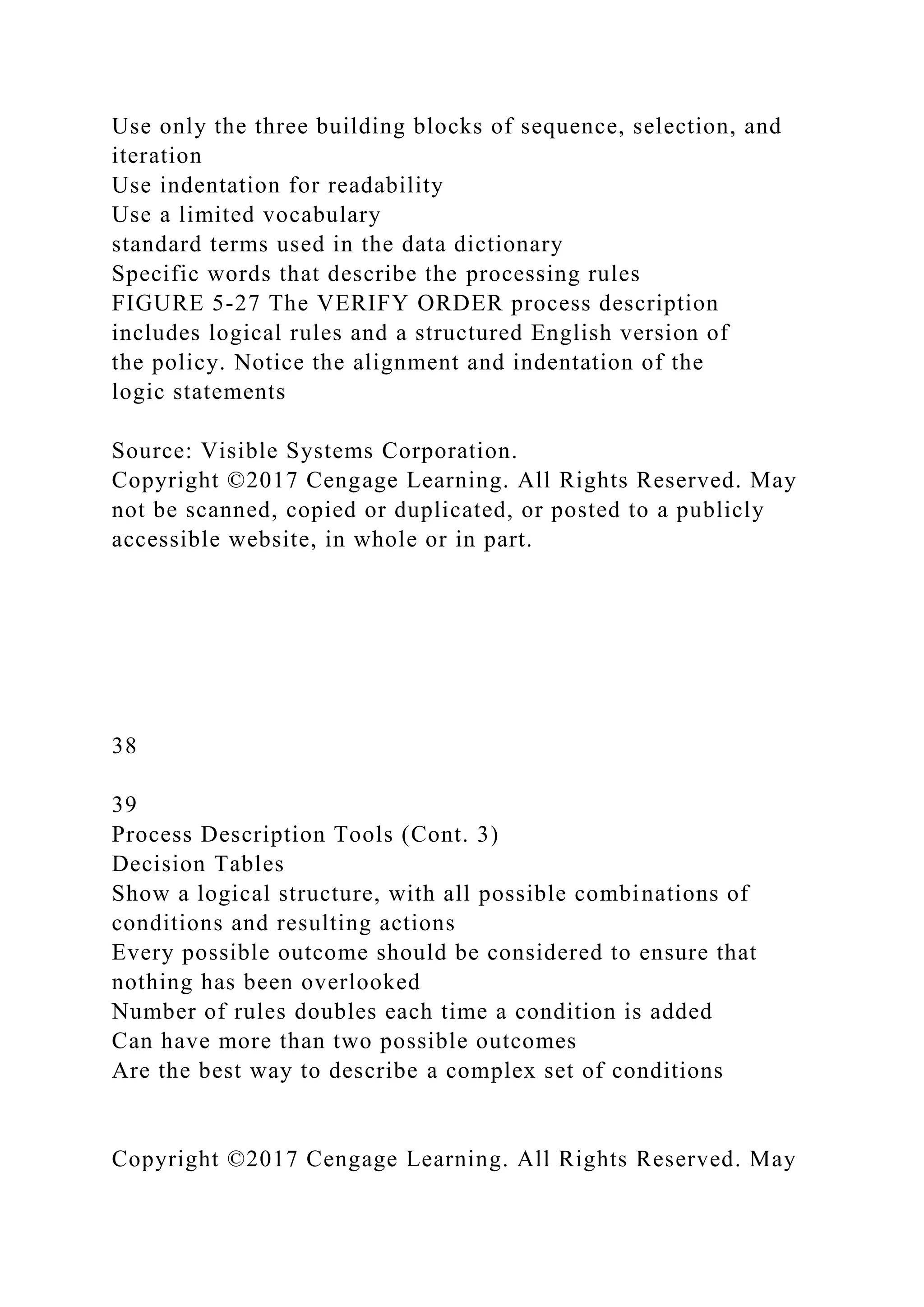Use only the three building blocks of sequence, selection, and
iteration
Use indentation for readability
Use a limited vocabulary
standard terms used in the data dictionary
Specific words that describe the processing rules
FIGURE 5-27 The VERIFY ORDER process description
includes logical rules and a structured English version of
the policy. Notice the alignment and indentation of the
logic statements
Source: Visible Systems Corporation.
Copyright ©2017 Cengage Learning. All Rights Reserved. May
not be scanned, copied or duplicated, or posted to a publicly
accessible website, in whole or in part.
38
39
Process Description Tools (Cont. 3)
Decision Tables
Show a logical structure, with all possible combinations of
conditions and resulting actions
Every possible outcome should be considered to ensure that
nothing has been overlooked
Number of rules doubles each time a condition is added
Can have more than two possible outcomes
Are the best way to describe a complex set of conditions
Copyright ©2017 Cengage Learning. All Rights Reserved. May
 