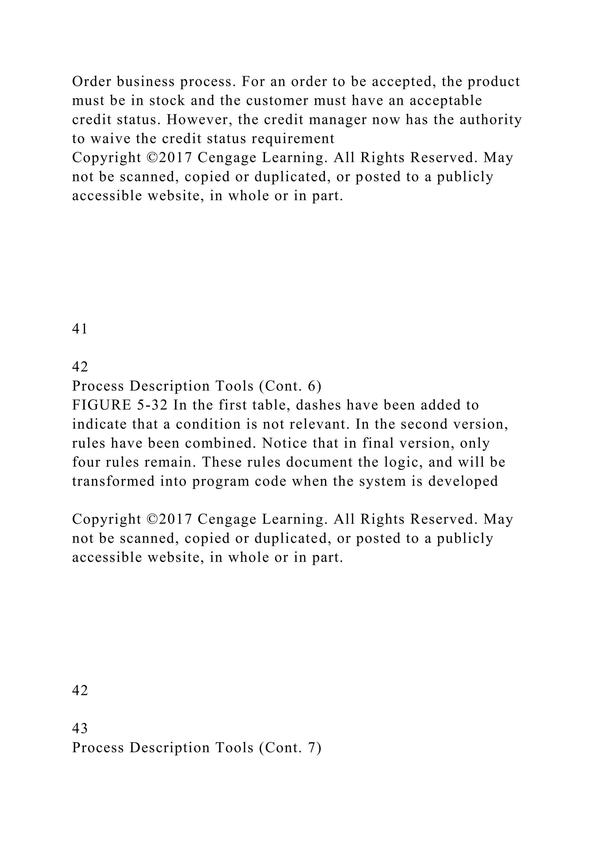 Order business process. For an order to be accepted, the product
must be in stock and the customer must have an acceptable
credit status. However, the credit manager now has the authority
to waive the credit status requirement
Copyright ©2017 Cengage Learning. All Rights Reserved. May
not be scanned, copied or duplicated, or posted to a publicly
accessible website, in whole or in part.
41
42
Process Description Tools (Cont. 6)
FIGURE 5-32 In the first table, dashes have been added to
indicate that a condition is not relevant. In the second version,
rules have been combined. Notice that in final version, only
four rules remain. These rules document the logic, and will be
transformed into program code when the system is developed
Copyright ©2017 Cengage Learning. All Rights Reserved. May
not be scanned, copied or duplicated, or posted to a publicly
accessible website, in whole or in part.
42
43
Process Description Tools (Cont. 7)
 