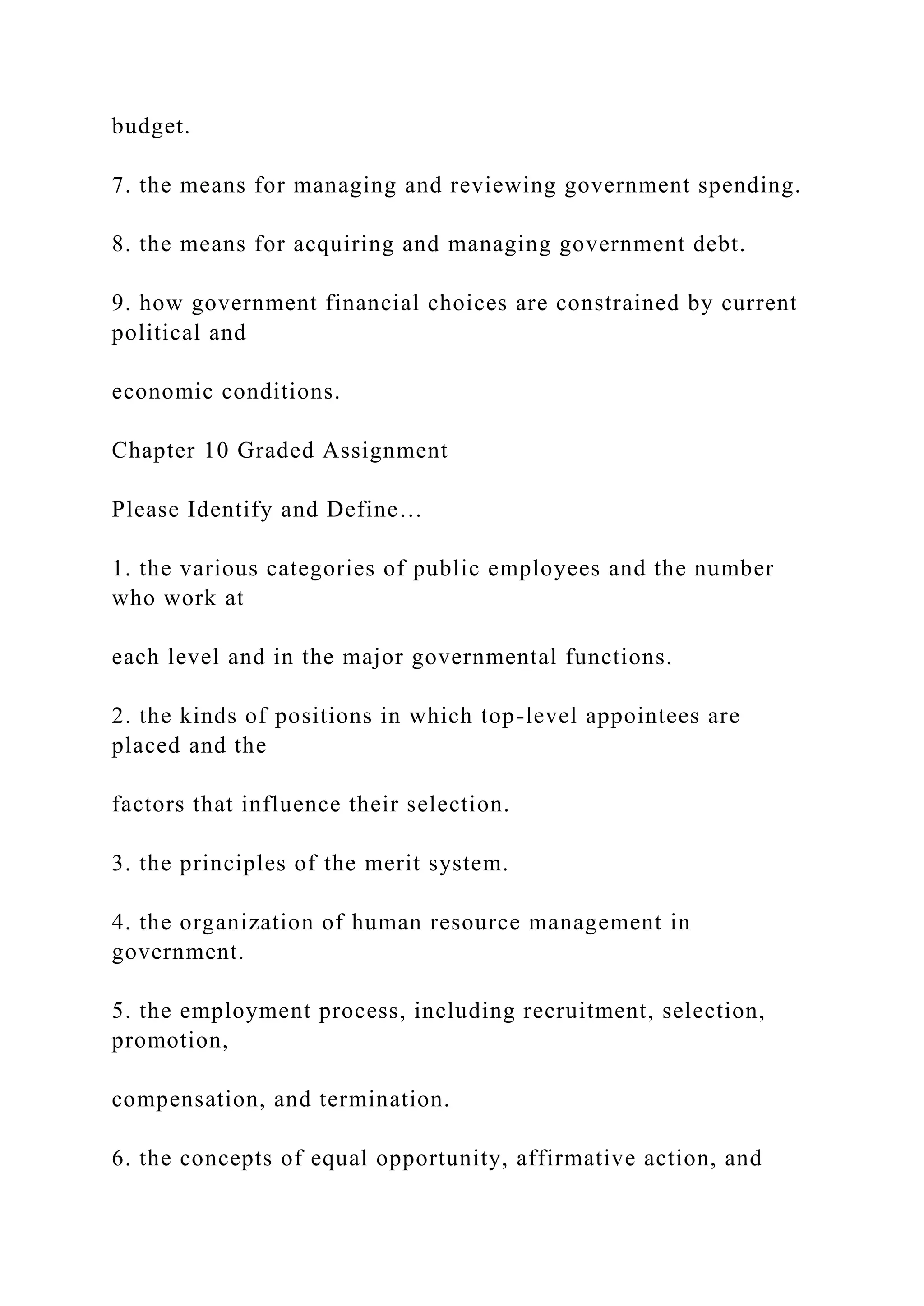 budget.
7. the means for managing and reviewing government spending.
8. the means for acquiring and managing government debt.
9. how government financial choices are constrained by current
political and
economic conditions.
Chapter 10 Graded Assignment
Please Identify and Define…
1. the various categories of public employees and the number
who work at
each level and in the major governmental functions.
2. the kinds of positions in which top-level appointees are
placed and the
factors that influence their selection.
3. the principles of the merit system.
4. the organization of human resource management in
government.
5. the employment process, including recruitment, selection,
promotion,
compensation, and termination.
6. the concepts of equal opportunity, affirmative action, and
 