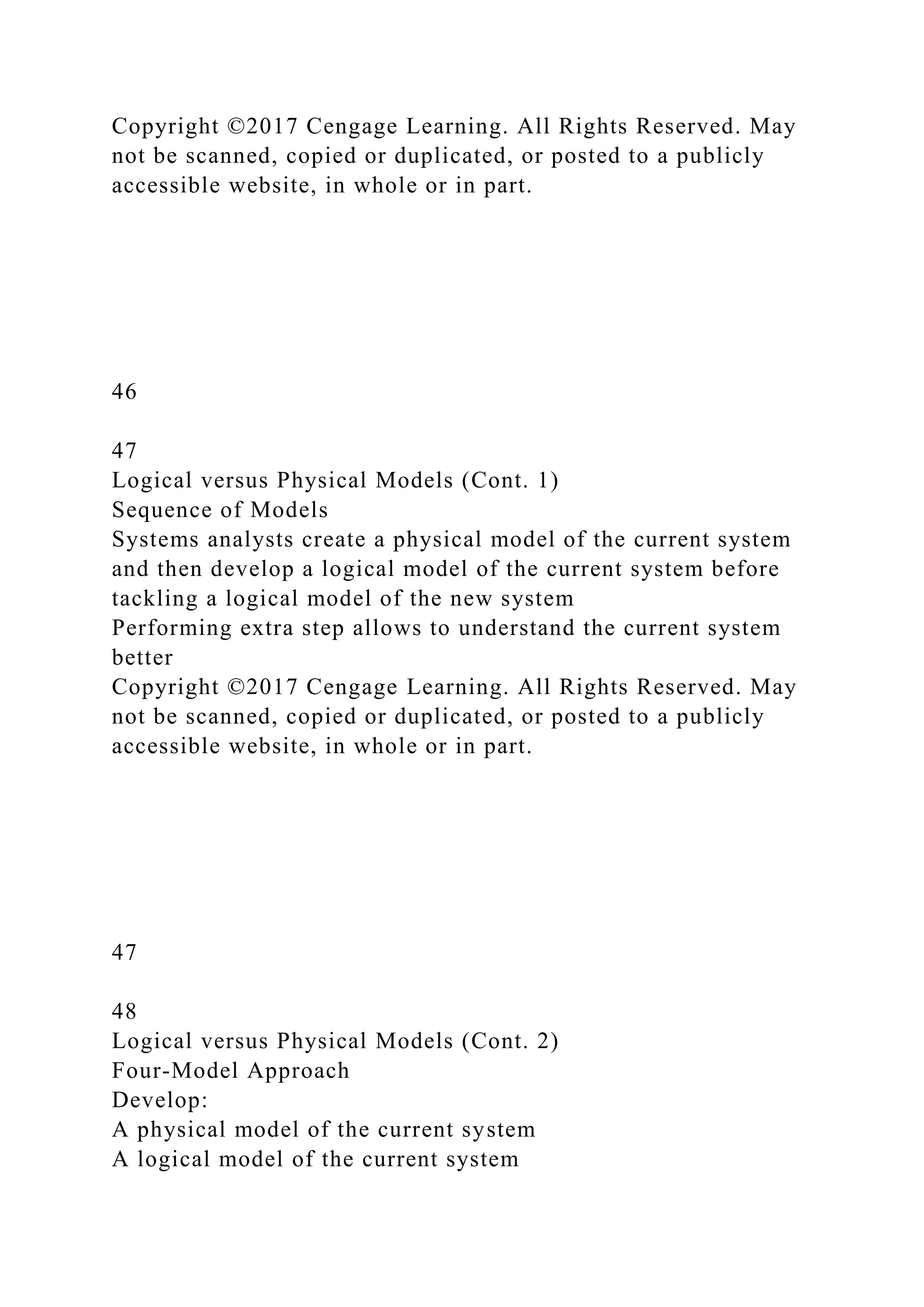 Copyright ©2017 Cengage Learning. All Rights Reserved. May
not be scanned, copied or duplicated, or posted to a publicly
accessible website, in whole or in part.
46
47
Logical versus Physical Models (Cont. 1)
Sequence of Models
Systems analysts create a physical model of the current system
and then develop a logical model of the current system before
tackling a logical model of the new system
Performing extra step allows to understand the current system
better
Copyright ©2017 Cengage Learning. All Rights Reserved. May
not be scanned, copied or duplicated, or posted to a publicly
accessible website, in whole or in part.
47
48
Logical versus Physical Models (Cont. 2)
Four-Model Approach
Develop:
A physical model of the current system
A logical model of the current system
 