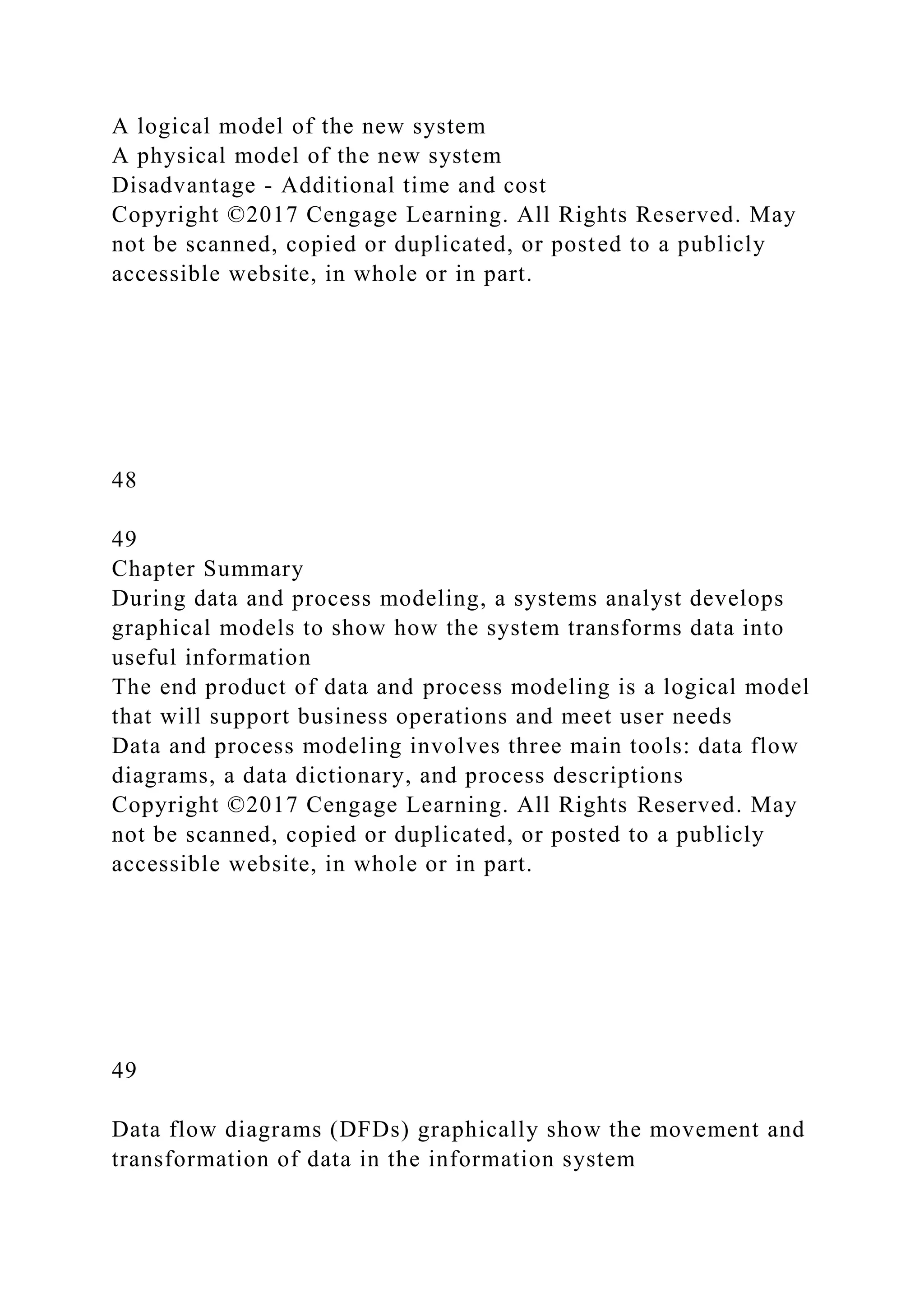 A logical model of the new system
A physical model of the new system
Disadvantage - Additional time and cost
Copyright ©2017 Cengage Learning. All Rights Reserved. May
not be scanned, copied or duplicated, or posted to a publicly
accessible website, in whole or in part.
48
49
Chapter Summary
During data and process modeling, a systems analyst develops
graphical models to show how the system transforms data into
useful information
The end product of data and process modeling is a logical model
that will support business operations and meet user needs
Data and process modeling involves three main tools: data flow
diagrams, a data dictionary, and process descriptions
Copyright ©2017 Cengage Learning. All Rights Reserved. May
not be scanned, copied or duplicated, or posted to a publicly
accessible website, in whole or in part.
49
Data flow diagrams (DFDs) graphically show the movement and
transformation of data in the information system
 