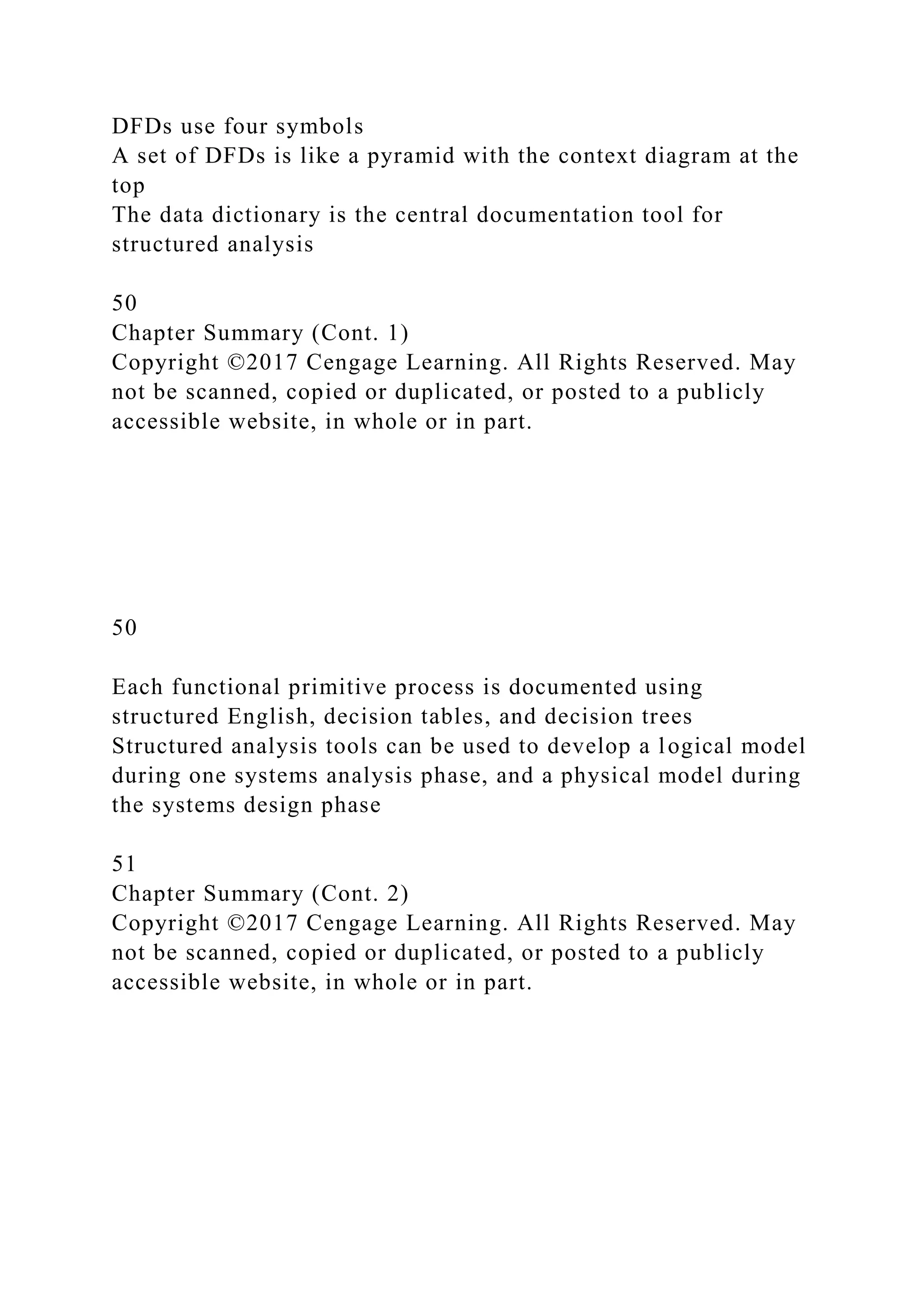 DFDs use four symbols
A set of DFDs is like a pyramid with the context diagram at the
top
The data dictionary is the central documentation tool for
structured analysis
50
Chapter Summary (Cont. 1)
Copyright ©2017 Cengage Learning. All Rights Reserved. May
not be scanned, copied or duplicated, or posted to a publicly
accessible website, in whole or in part.
50
Each functional primitive process is documented using
structured English, decision tables, and decision trees
Structured analysis tools can be used to develop a logical model
during one systems analysis phase, and a physical model during
the systems design phase
51
Chapter Summary (Cont. 2)
Copyright ©2017 Cengage Learning. All Rights Reserved. May
not be scanned, copied or duplicated, or posted to a publicly
accessible website, in whole or in part.
 