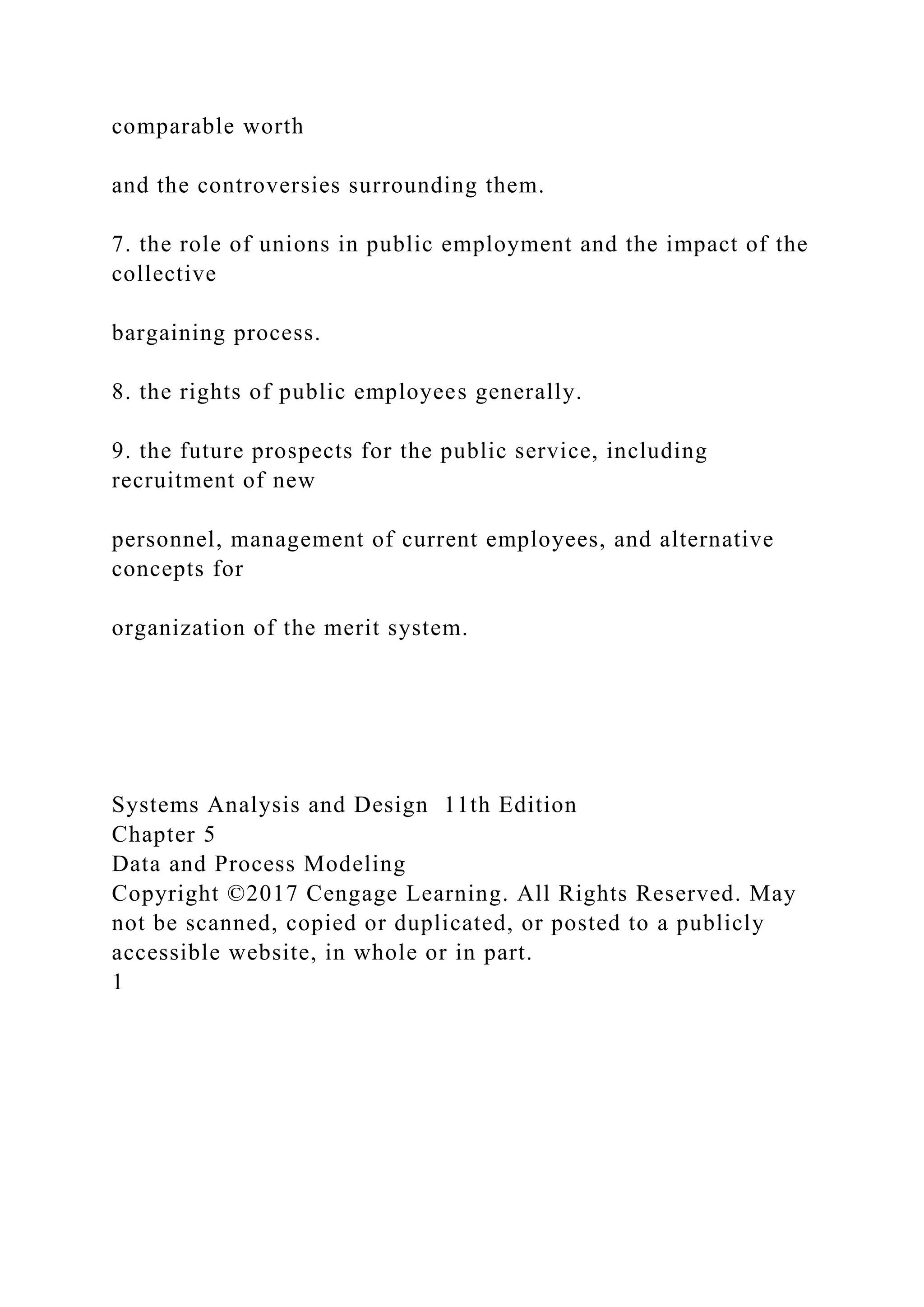 comparable worth
and the controversies surrounding them.
7. the role of unions in public employment and the impact of the
collective
bargaining process.
8. the rights of public employees generally.
9. the future prospects for the public service, including
recruitment of new
personnel, management of current employees, and alternative
concepts for
organization of the merit system.
Systems Analysis and Design 11th Edition
Chapter 5
Data and Process Modeling
Copyright ©2017 Cengage Learning. All Rights Reserved. May
not be scanned, copied or duplicated, or posted to a publicly
accessible website, in whole or in part.
1
 