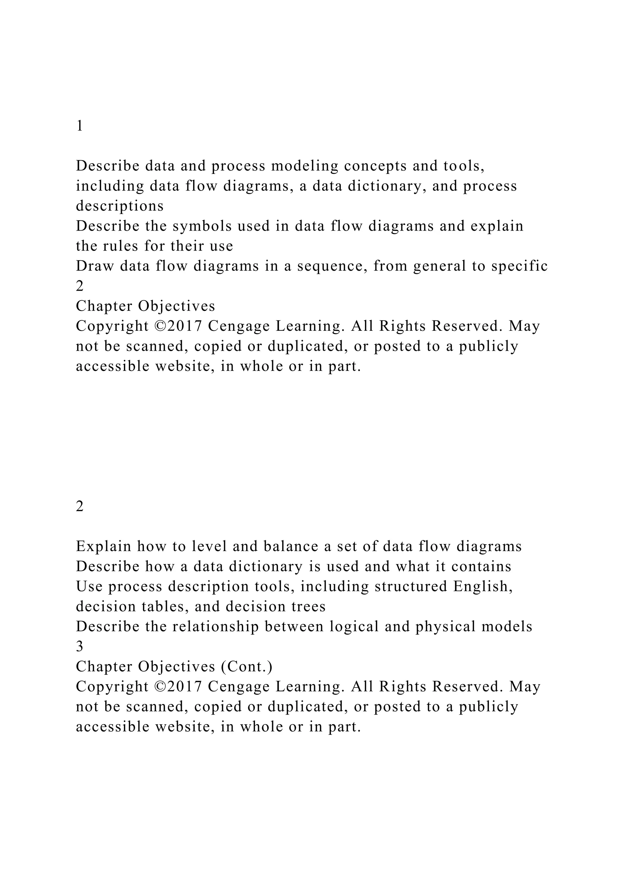 1
Describe data and process modeling concepts and tools,
including data flow diagrams, a data dictionary, and process
descriptions
Describe the symbols used in data flow diagrams and explain
the rules for their use
Draw data flow diagrams in a sequence, from general to specific
2
Chapter Objectives
Copyright ©2017 Cengage Learning. All Rights Reserved. May
not be scanned, copied or duplicated, or posted to a publicly
accessible website, in whole or in part.
2
Explain how to level and balance a set of data flow diagrams
Describe how a data dictionary is used and what it contains
Use process description tools, including structured English,
decision tables, and decision trees
Describe the relationship between logical and physical models
3
Chapter Objectives (Cont.)
Copyright ©2017 Cengage Learning. All Rights Reserved. May
not be scanned, copied or duplicated, or posted to a publicly
accessible website, in whole or in part.
 