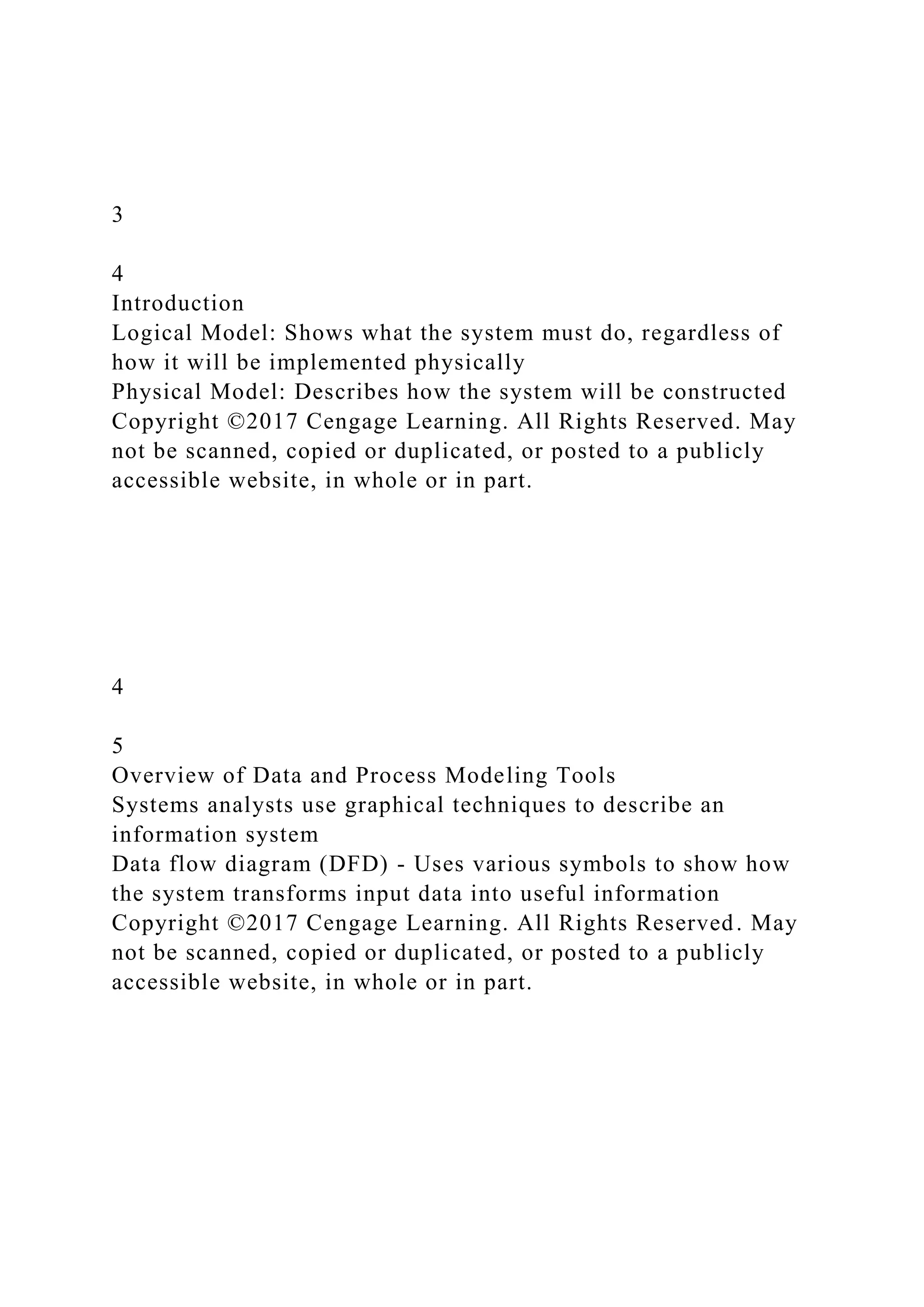 3
4
Introduction
Logical Model: Shows what the system must do, regardless of
how it will be implemented physically
Physical Model: Describes how the system will be constructed
Copyright ©2017 Cengage Learning. All Rights Reserved. May
not be scanned, copied or duplicated, or posted to a publicly
accessible website, in whole or in part.
4
5
Overview of Data and Process Modeling Tools
Systems analysts use graphical techniques to describe an
information system
Data flow diagram (DFD) - Uses various symbols to show how
the system transforms input data into useful information
Copyright ©2017 Cengage Learning. All Rights Reserved. May
not be scanned, copied or duplicated, or posted to a publicly
accessible website, in whole or in part.
 